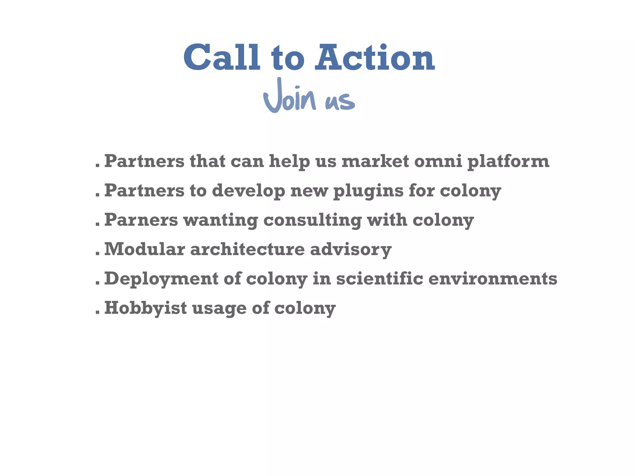 Call to Action
                  Join  us
. Partners that can help us market omni platform
. Partners to develop new plugins for colony
. Parners wanting consulting with colony
. Modular architecture advisory
. Deployment of colony in scientific environments
. Hobbyist usage of colony
 