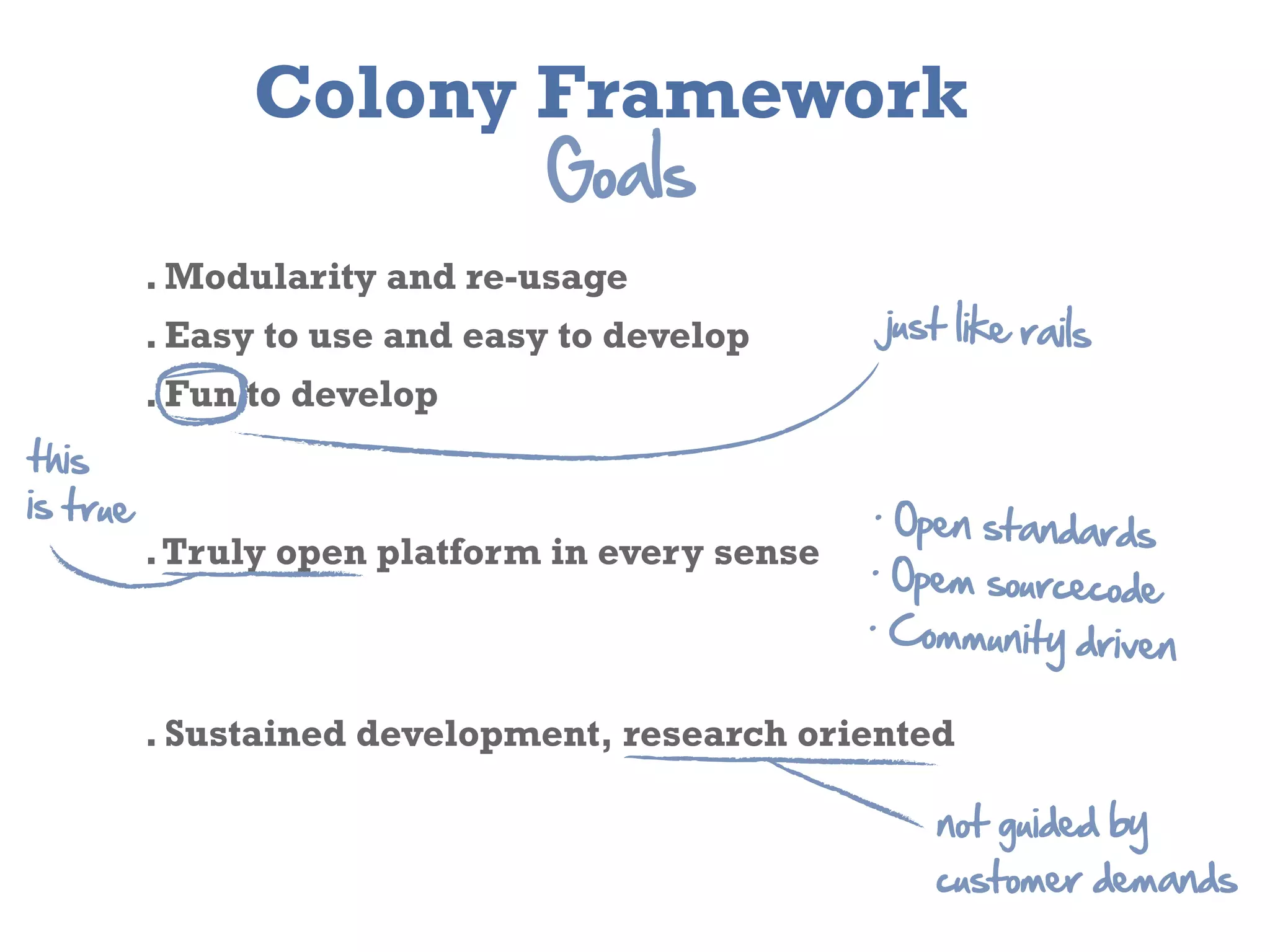 Colony Framework
                                Goals
           . Modularity and re-­usage
           . Easy to use and easy to develop       just  like  rails
           . Fun to develop
this
is  true                                           .  Open
                                                             standards
           . Truly open platform in every sense   .  Opem
                                                              sourcecode
                                                  .  Com
                                                          munity  driven  

           . Sustained development, research oriented

                                                       not  guided  by  
                                                       customer  demands
 