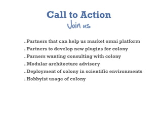 Call to Action
                  Join  us
. Partners that can help us market omni platform
. Partners to develop new plugins for colony
. Parners wanting consulting with colony
. Modular architecture advisory
. Deployment of colony in scientific environments
. Hobbyist usage of colony
 