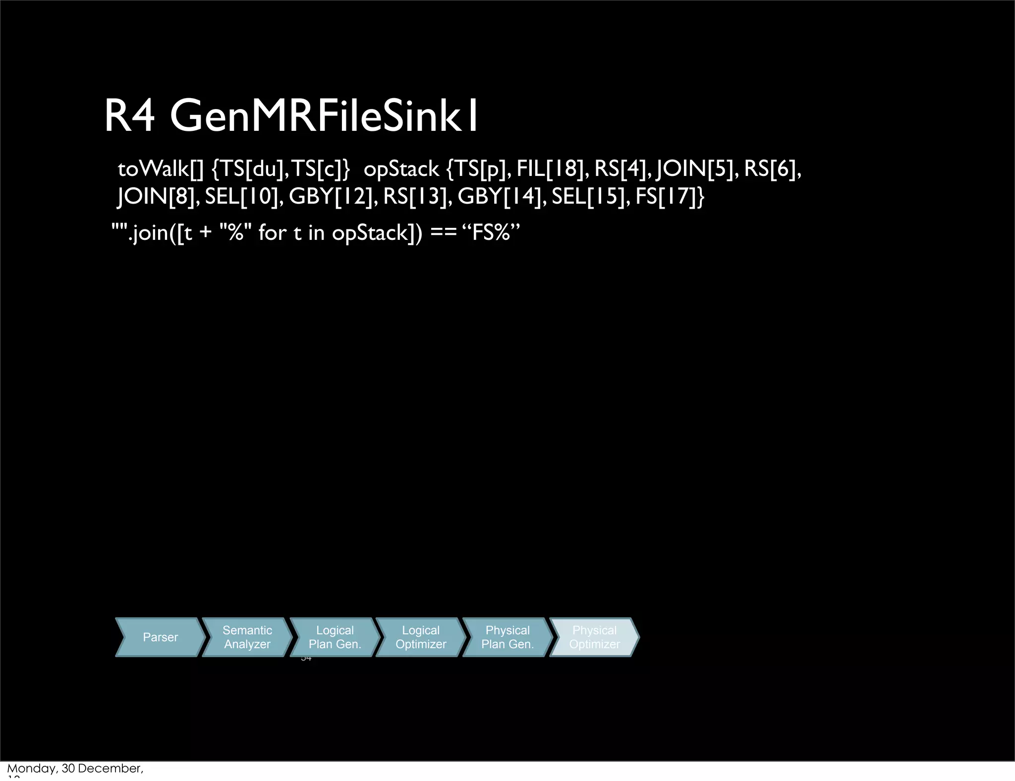 R4 GenMRFileSink1
toWalk[] {TS[du], TS[c]} opStack {TS[p], FIL[18], RS[4], JOIN[5], RS[6],
JOIN[8], SEL[10], GBY[12], RS[13], GBY[14], SEL[15], FS[17]}
"".join([t + "%" for t in opStack]) == “FS%”

Parser

Semantic
Analyzer

Logical
Plan Gen.
54

Monday, 30 December,

Logical
Optimizer

Physical
Plan Gen.

Physical
Optimizer

 