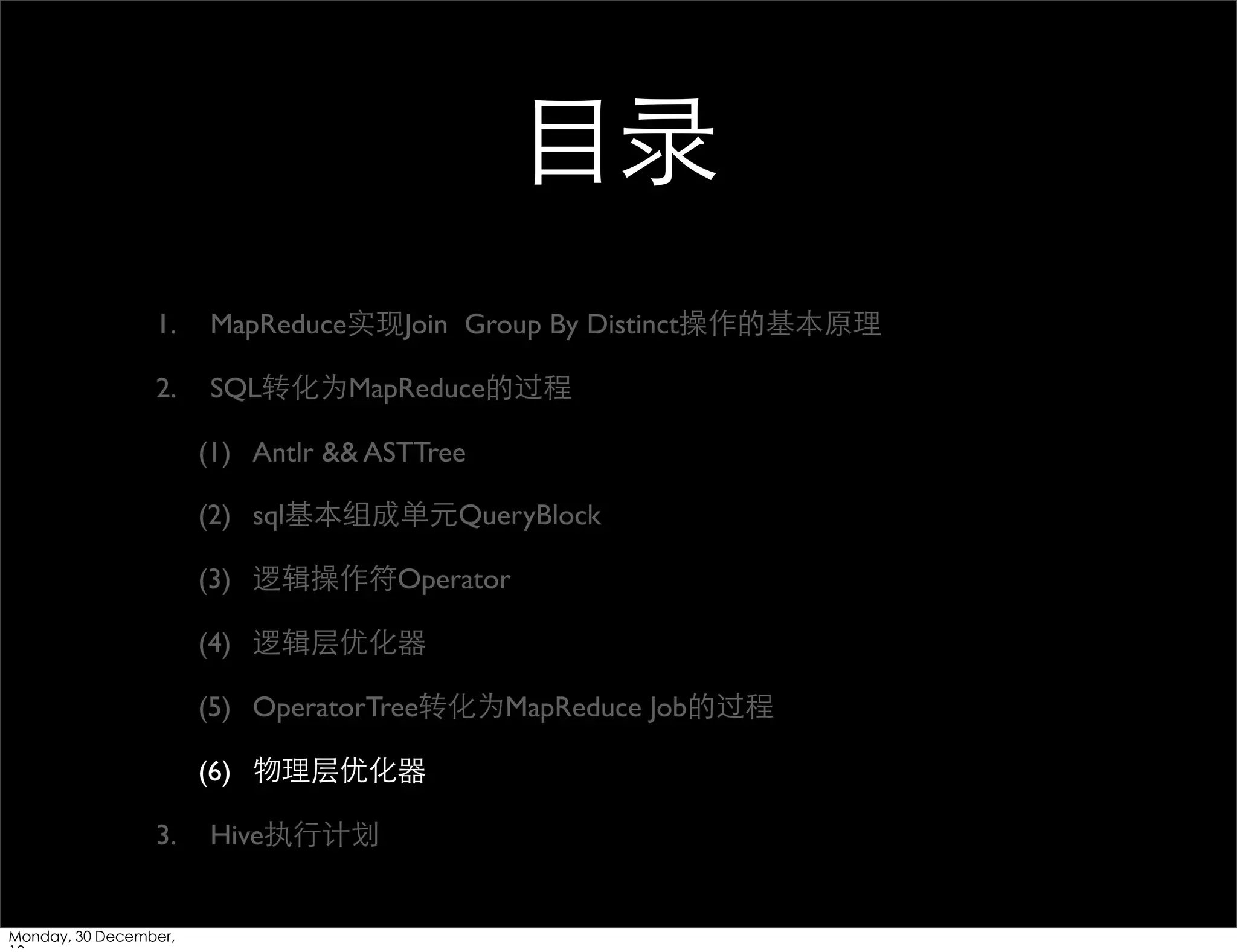 ⺫⽬目录
1.

MapReduce实现Join Group By Distinct操作的基本原理

2.

SQL转化为MapReduce的过程
(1) Antlr && ASTTree
(2) sql基本组成单元QueryBlock
(3) 逻辑操作符Operator
(4) 逻辑层优化器
(5) OperatorTree转化为MapReduce Job的过程
(6) 物理层优化器

3.

Monday, 30 December,

Hive执⾏行计划

 