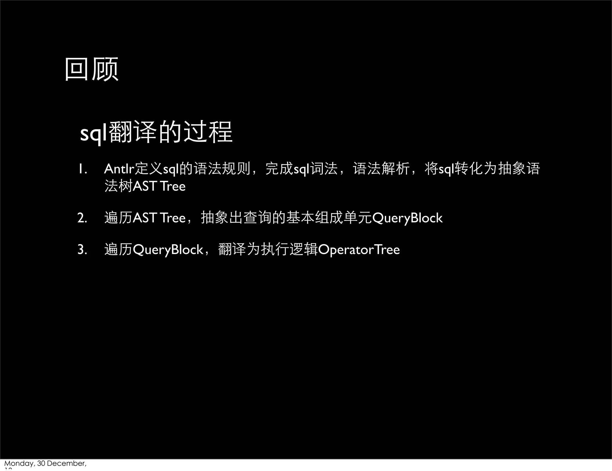 回顾
sql翻译的过程
1.

Antlr定义sql的语法规则，完成sql词法，语法解析，将sql转化为抽象语
法树AST Tree

2.

遍历AST Tree，抽象出查询的基本组成单元QueryBlock

3.

遍历QueryBlock，翻译为执⾏行逻辑OperatorTree

Monday, 30 December,

 