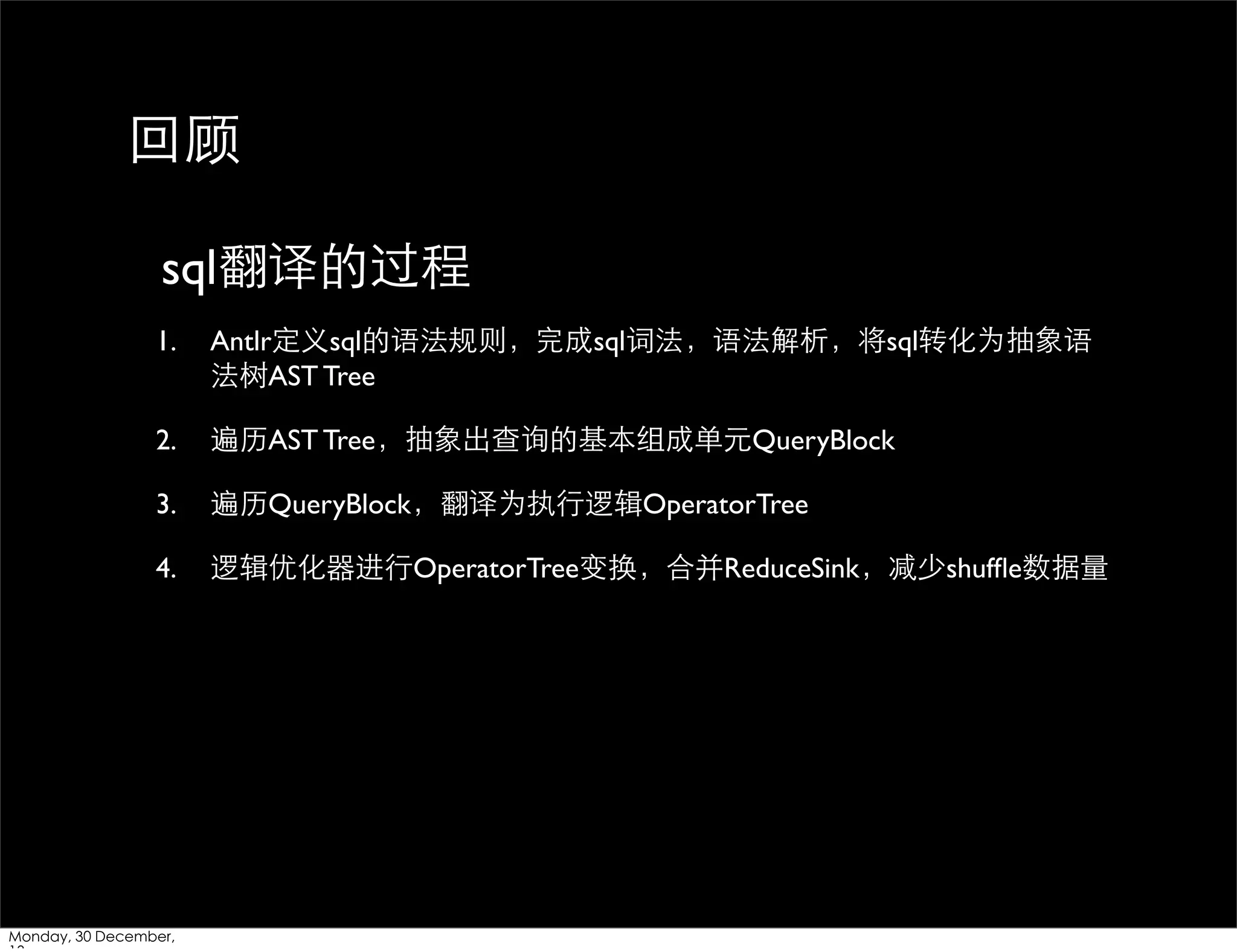 回顾
sql翻译的过程
1.

Antlr定义sql的语法规则，完成sql词法，语法解析，将sql转化为抽象语
法树AST Tree

2.

遍历AST Tree，抽象出查询的基本组成单元QueryBlock

3.

遍历QueryBlock，翻译为执⾏行逻辑OperatorTree

4.

逻辑优化器进⾏行OperatorTree变换，合并ReduceSink，减少shufﬂe数据量

Monday, 30 December,

 