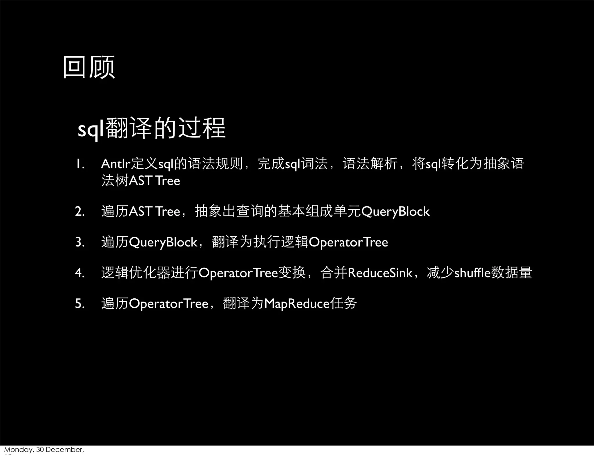 回顾
sql翻译的过程
1.

Antlr定义sql的语法规则，完成sql词法，语法解析，将sql转化为抽象语
法树AST Tree

2.

遍历AST Tree，抽象出查询的基本组成单元QueryBlock

3.

遍历QueryBlock，翻译为执⾏行逻辑OperatorTree

4.

逻辑优化器进⾏行OperatorTree变换，合并ReduceSink，减少shufﬂe数据量

5.

遍历OperatorTree，翻译为MapReduce任务

Monday, 30 December,

 