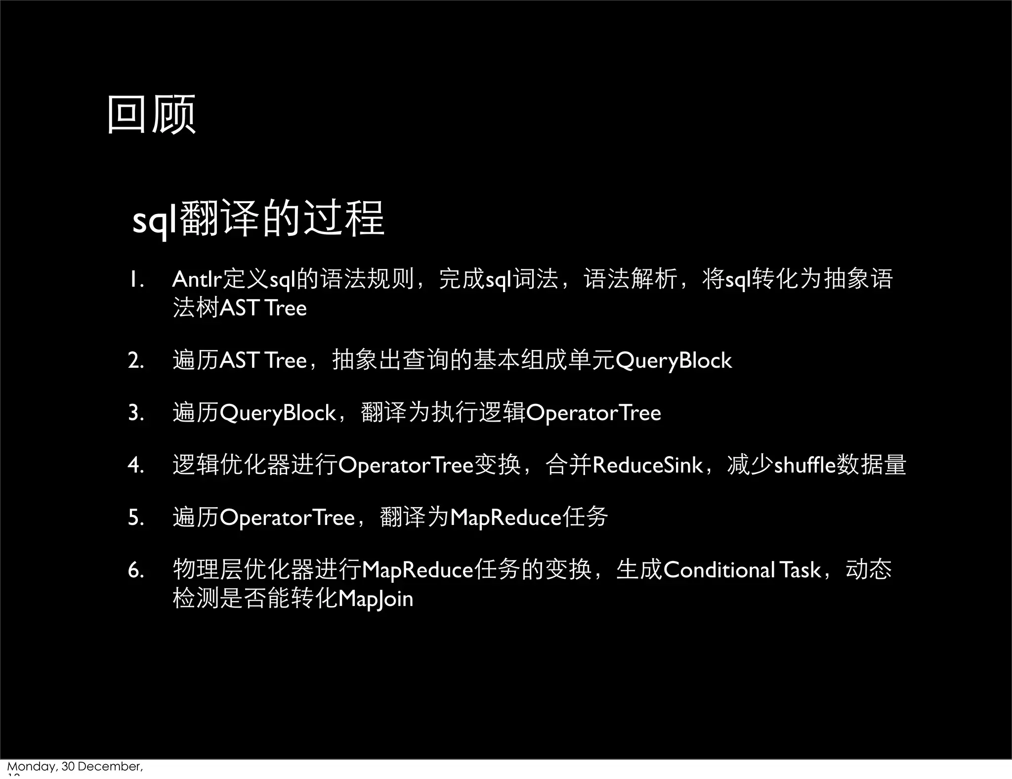回顾
sql翻译的过程
1.

Antlr定义sql的语法规则，完成sql词法，语法解析，将sql转化为抽象语
法树AST Tree

2.

遍历AST Tree，抽象出查询的基本组成单元QueryBlock

3.

遍历QueryBlock，翻译为执⾏行逻辑OperatorTree

4.

逻辑优化器进⾏行OperatorTree变换，合并ReduceSink，减少shufﬂe数据量

5.

遍历OperatorTree，翻译为MapReduce任务

6.

物理层优化器进⾏行MapReduce任务的变换，⽣生成Conditional Task，动态
检测是否能转化MapJoin

Monday, 30 December,

 
