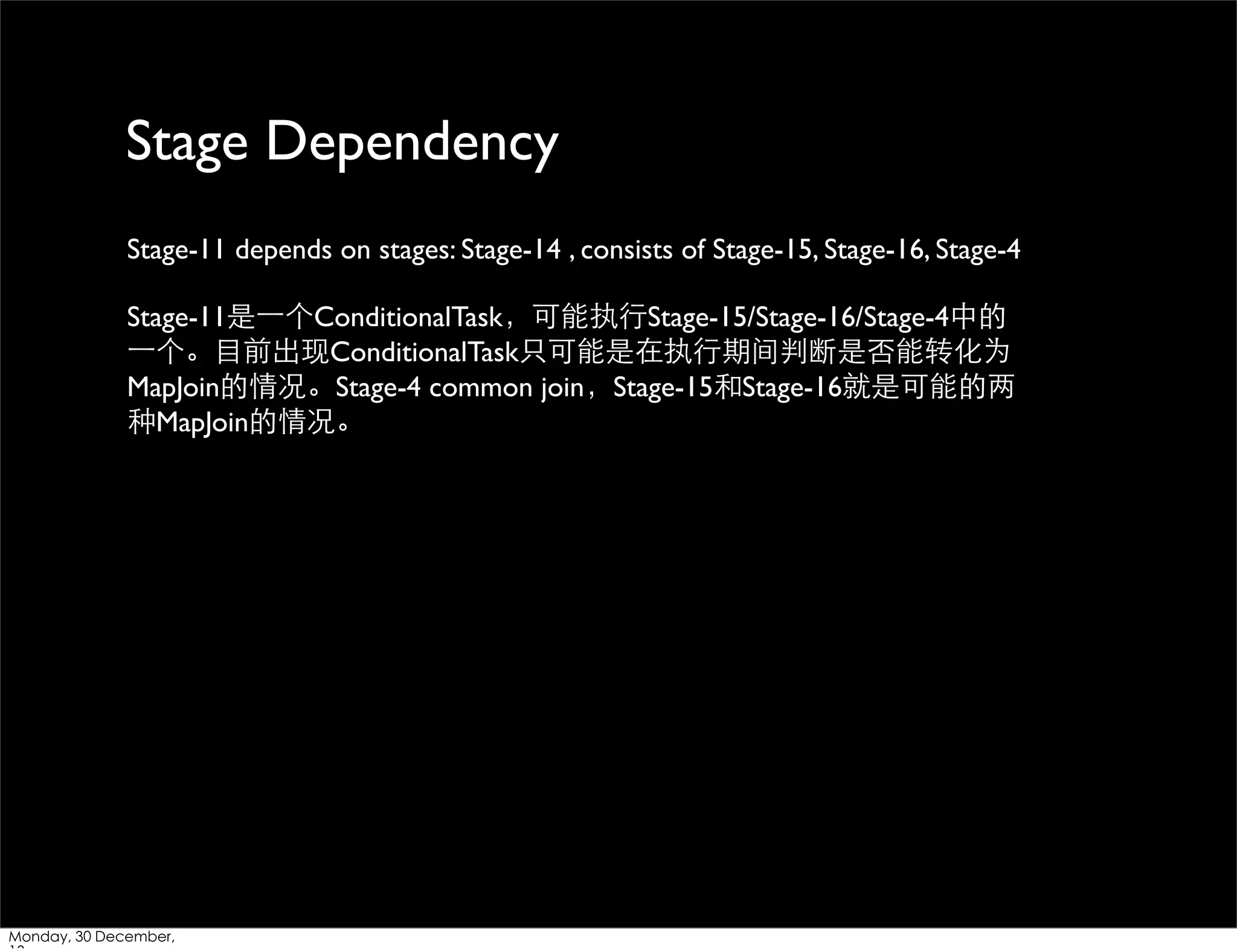 Stage Dependency
Stage-11 depends on stages: Stage-14 , consists of Stage-15, Stage-16, Stage-4
Stage-11是⼀一个ConditionalTask，可能执⾏行Stage-15/Stage-16/Stage-4中的
⼀一个。⺫⽬目前出现ConditionalTask只可能是在执⾏行期间判断是否能转化为
MapJoin的情况。Stage-4 common join，Stage-15和Stage-16就是可能的两
种MapJoin的情况。

Monday, 30 December,

 