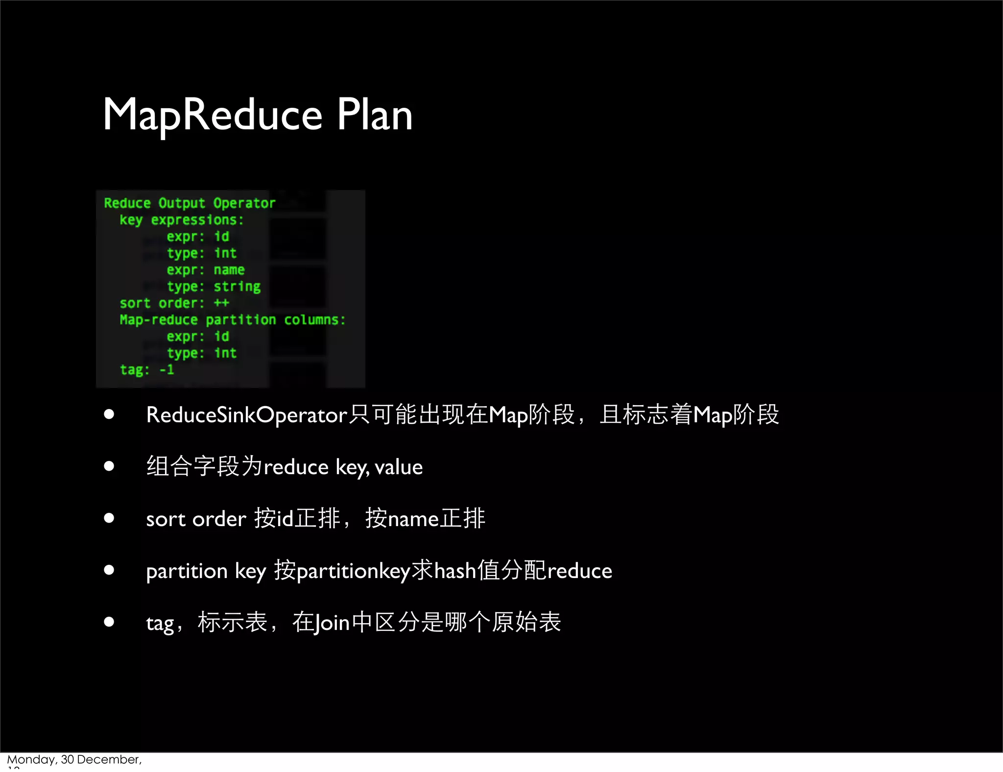 MapReduce Plan

•
•
•
•
•

Monday, 30 December,

ReduceSinkOperator只可能出现在Map阶段，且标志着Map阶段
组合字段为reduce key, value
sort order 按id正排，按name正排
partition key 按partitionkey求hash值分配reduce
tag，标⽰示表，在Join中区分是哪个原始表

 
