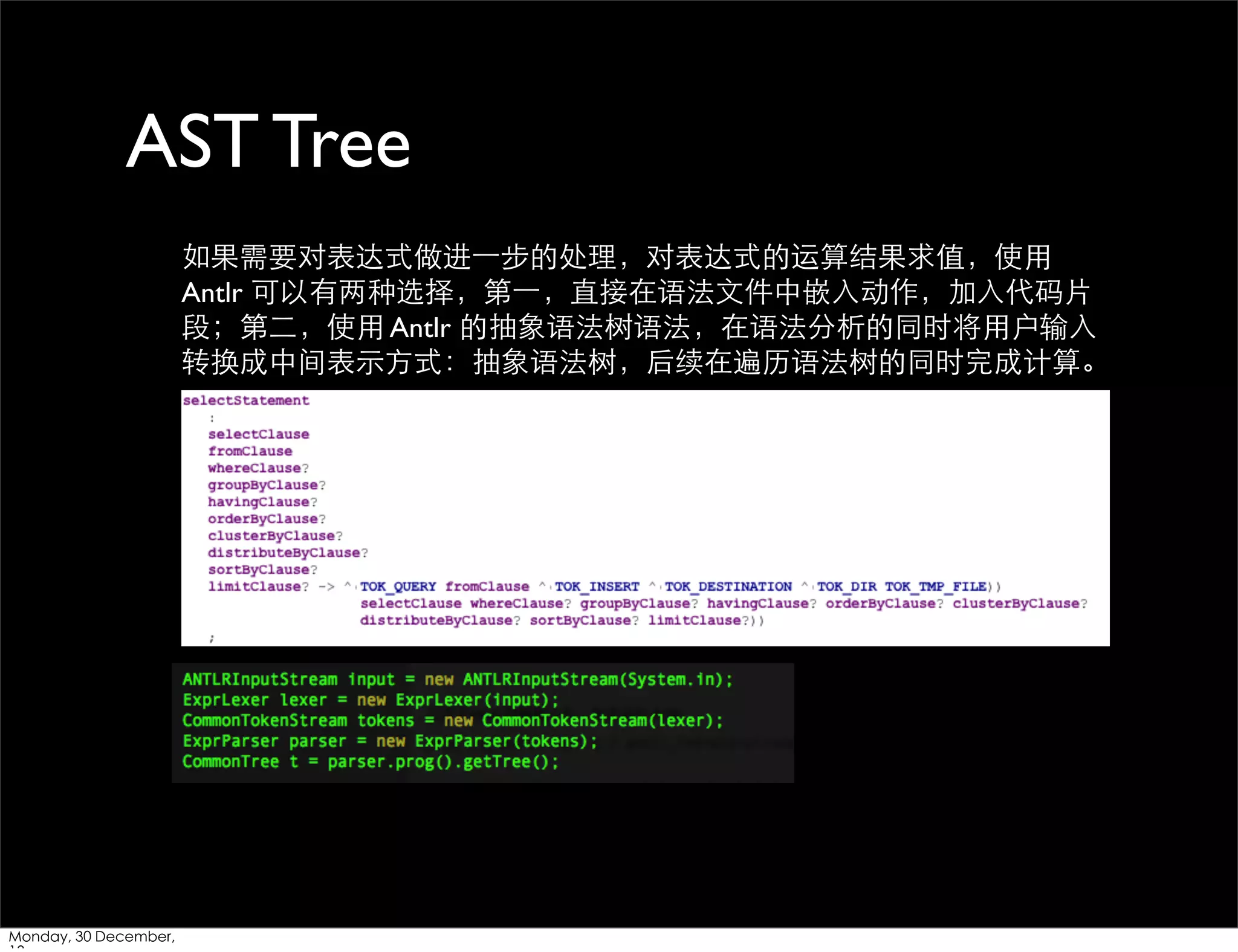 AST Tree
如果需要对表达式做进⼀一步的处理，对表达式的运算结果求值，使⽤用
Antlr 可以有两种选择，第⼀一，直接在语法⽂文件中嵌⼊入动作，加⼊入代码⽚片
段；第⼆二，使⽤用 Antlr 的抽象语法树语法，在语法分析的同时将⽤用户输⼊入
转换成中间表⽰示⽅方式：抽象语法树，后续在遍历语法树的同时完成计算。

Monday, 30 December,

 