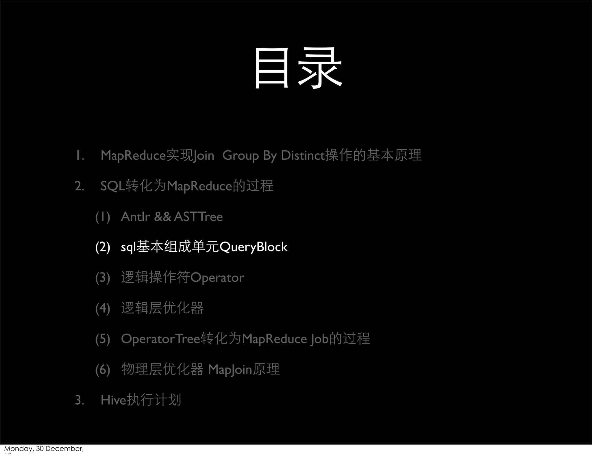 ⺫⽬目录
1.

MapReduce实现Join Group By Distinct操作的基本原理

2.

SQL转化为MapReduce的过程
(1) Antlr && ASTTree
(2) sql基本组成单元QueryBlock
(3) 逻辑操作符Operator
(4) 逻辑层优化器
(5) OperatorTree转化为MapReduce Job的过程
(6) 物理层优化器 MapJoin原理

3.

Monday, 30 December,

Hive执⾏行计划

 