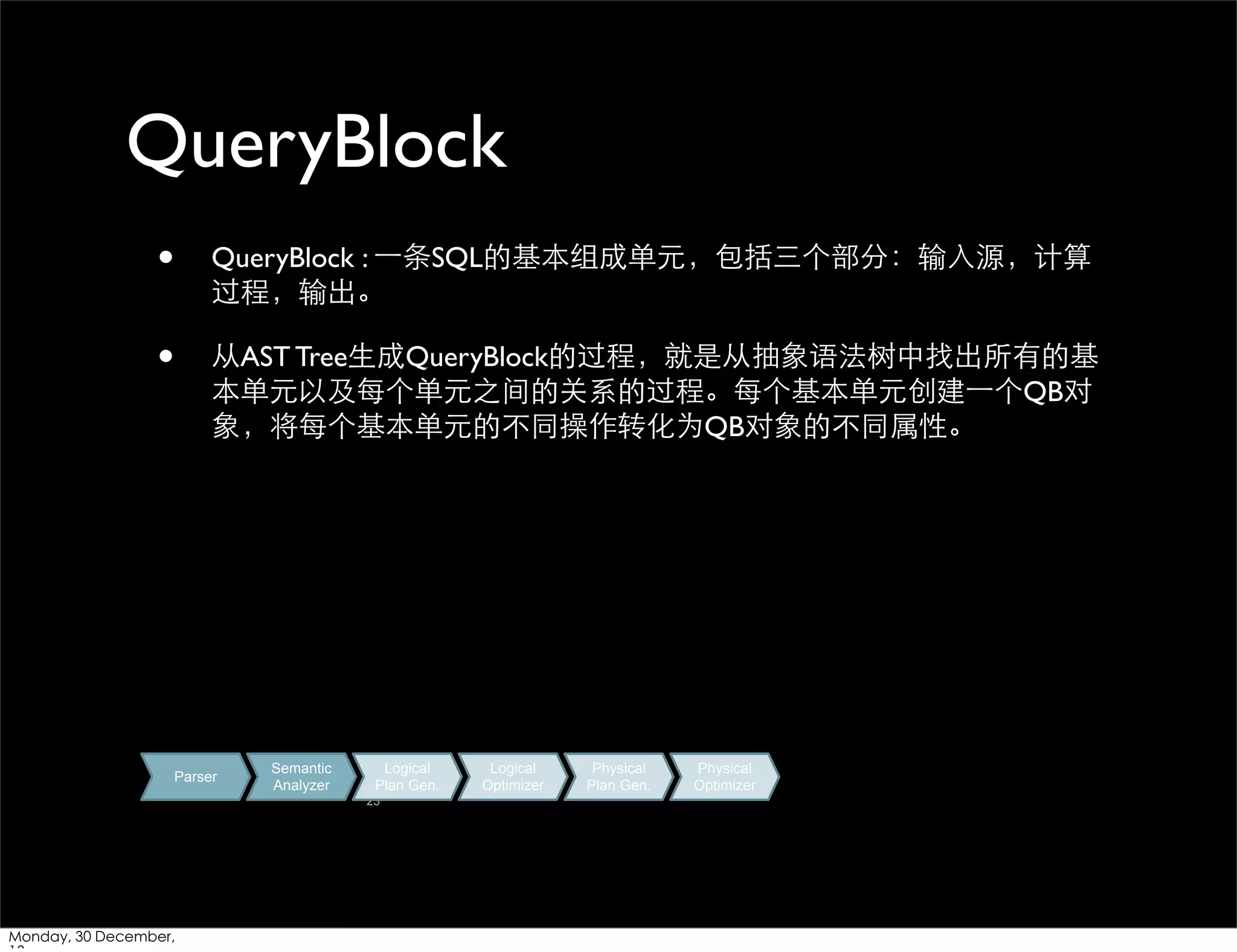QueryBlock
•

QueryBlock : ⼀一条SQL的基本组成单元，包括三个部分：输⼊入源，计算
过程，输出。

•

从AST Tree⽣生成QueryBlock的过程，就是从抽象语法树中找出所有的基
本单元以及每个单元之间的关系的过程。每个基本单元创建⼀一个QB对
象，将每个基本单元的不同操作转化为QB对象的不同属性。

Parser

Semantic
Analyzer

Logical
Plan Gen.
23

Monday, 30 December,

Logical
Optimizer

Physical
Plan Gen.

Physical
Optimizer

 