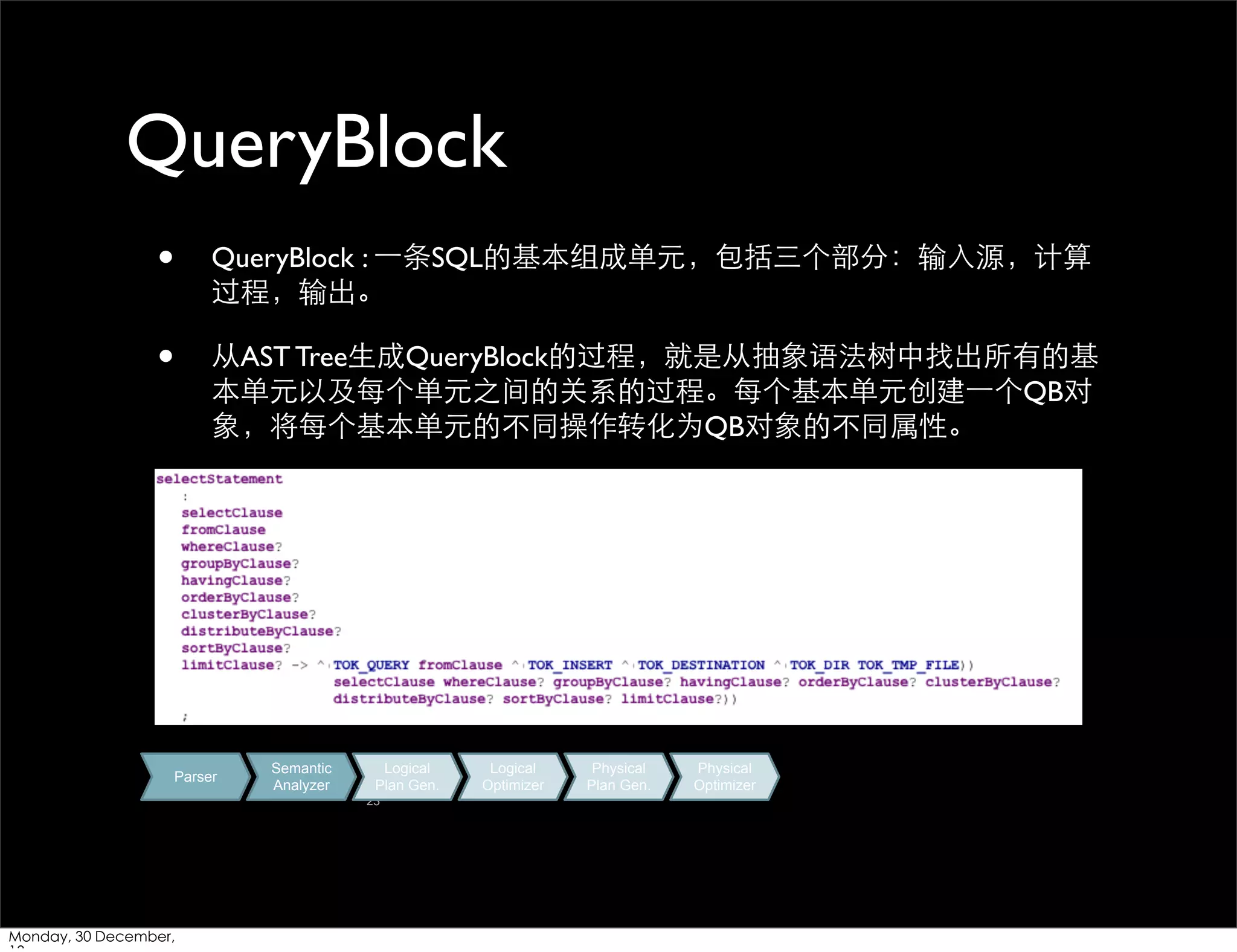 QueryBlock
•

QueryBlock : ⼀一条SQL的基本组成单元，包括三个部分：输⼊入源，计算
过程，输出。

•

从AST Tree⽣生成QueryBlock的过程，就是从抽象语法树中找出所有的基
本单元以及每个单元之间的关系的过程。每个基本单元创建⼀一个QB对
象，将每个基本单元的不同操作转化为QB对象的不同属性。

Parser

Semantic
Analyzer

Logical
Plan Gen.
23

Monday, 30 December,

Logical
Optimizer

Physical
Plan Gen.

Physical
Optimizer

 