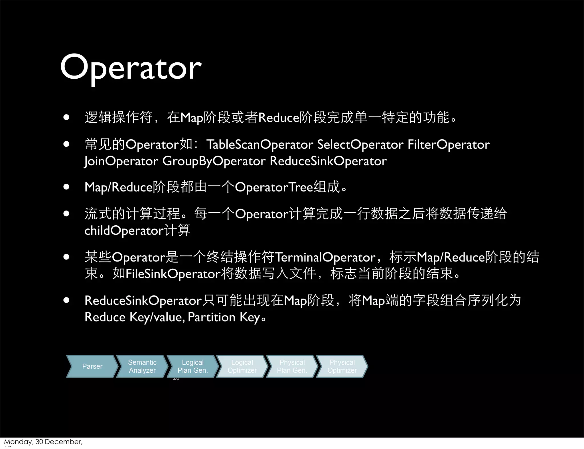 Operator
•
•

逻辑操作符，在Map阶段或者Reduce阶段完成单⼀一特定的功能。

•
•

Map/Reduce阶段都由⼀一个OperatorTree组成。

•

某些Operator是⼀一个终结操作符TerminalOperator，标⽰示Map/Reduce阶段的结
束。如FileSinkOperator将数据写⼊入⽂文件，标志当前阶段的结束。

•

ReduceSinkOperator只可能出现在Map阶段，将Map端的字段组合序列化为
Reduce Key/value, Partition Key。

常⻅见的Operator如：TableScanOperator SelectOperator FilterOperator
JoinOperator GroupByOperator ReduceSinkOperator

流式的计算过程。每⼀一个Operator计算完成⼀一⾏行数据之后将数据传递给
childOperator计算

Parser

Semantic
Analyzer

Logical
Plan Gen.
28

Monday, 30 December,

Logical
Optimizer

Physical
Plan Gen.

Physical
Optimizer

 