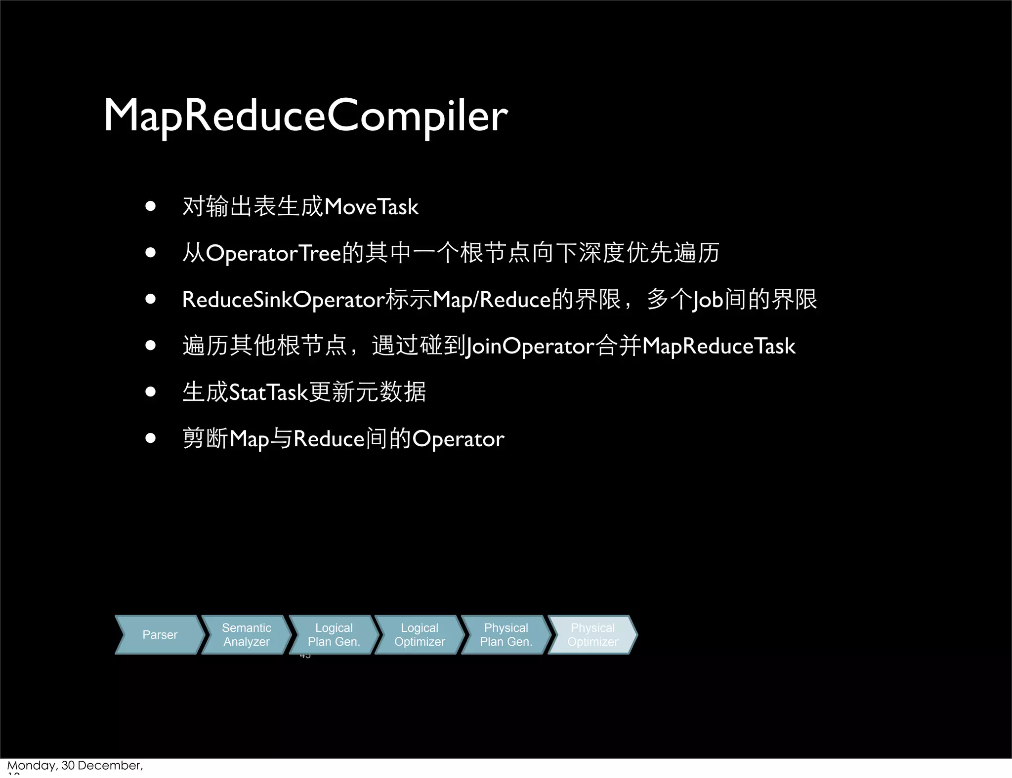 MapReduceCompiler
•
•
•
•
•
•

Parser

对输出表⽣生成MoveTask
从OperatorTree的其中⼀一个根节点向下深度优先遍历
ReduceSinkOperator标⽰示Map/Reduce的界限，多个Job间的界限
遍历其他根节点，遇过碰到JoinOperator合并MapReduceTask
⽣生成StatTask更新元数据
剪断Map与Reduce间的Operator

Semantic
Analyzer

Logical
Plan Gen.
45

Monday, 30 December,

Logical
Optimizer

Physical
Plan Gen.

Physical
Optimizer

 