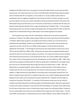 dropped to the AIDS temple. Also, many patients arrived at the AIDS temple unannounced and often
anonymously. This shows that anyone can enter to the AIDS temple and AIDS temple welcome people
who are infected with HIV. An example is a man named Jo-Jo. He was unable to speak. After his
grandmother died, his neighbors brought him to the temple and left him. Another example is Ice. She
was from Pakistan. She was once a hotel cook before she discovered that she had HIV. She came to the
AIDS temple because she feels that no one in her family can take that Ice is infected with HIV. Now, she
spent her days listening to Mariah Carey’s songs and waiting to die (“Thailand’s Aids…”). This illustrates
that the government has not done enough to help people who are infected with HIV. With no hope left,
people who are infected with HIV go to AIDS temple to die instead of going to the hospital.

    The Thai government claims that their action/policy to reduce HIV in the past has reduced HIV
prevalence in Thailand. The 100% condom program (1991) was used to help reduce the HIV prevalence
in Thailand. 100% condom program is the program that enforces condom use in all commercial sex
establishments (Hanenberg). Condoms were distributed for free to sex workers and sex workers are
required to use them. Due to the use of 100% condom program, the HIV prevalence decrease
significantly (“HIV & AIDS…”). Percentage of commercial sex that used condoms increase from around
15% to more than 90% from 1989 to 1994. Strong pressure to bear with uncooperate brothel owners
who did not have the commercial sex workers use condoms. This is because if they do not use condoms,
they would lose business because no one would work for them. As a result of 100% condom program,
the number of men coming to government clinic decreased by more than 90% from 1989 – 1995; which
shows that less people are affected with HIV. With less people who are affected HIV, less people would
go to the clinic for HIV (Hanenberg). Many drugs also thwart the spread of HIV; in 1996 – 1997, AZT
(zidovudine) is a drug that helped to reduce mother to child transmission of HIV. Mother who are
infected with HIV and use this drug reduce the rate mother to child transmission of HIV by 50%. In
addition, in 2000, Antiretroviral drugs (ARVs) are also being used to treat people living with HIV. The
effect of using this drug is that there is a significant decrease in the number of people dying from AIDS.
Old government makes sure the treatment for people living with HIV is adequate and sets targets to
improve the treatment (“HIV & AIDS…”). Hundreds of STD treatment centers were set up in district
hospitals consel both infected and uninfected people and distributed condoms. Moreover, government
increases the number of facilities to treat and track STDs (Hanenberg). For example, if the couple knows
the HIV status of each other, they can make decision about condom use and having children. Couple can
also use contraception (not to have any more children) if the couple have HIV (“Action Taken…”). By the
end of 2007, HIV prevalence in Thailand decrease from 1.8% (in 2003) to 1.4% (in 2007) (“HIV & AIDS…”).
 
