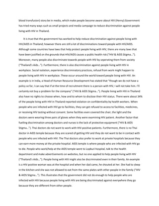 blood transfusion) story be in media, which make people become aware about HIV (Henry).Government
has tried many ways such as small projects and media campaign to reduce discrimination against people
living with HIV in Thailand.

    It is true that the government has worked to help reduce discrimination against people living with
HIV/AIDS in Thailand; however there are still a lot of discriminations toward people with HIV/AIDS.
Although some countries have laws that help protect people living with HIV, there are many laws that
have been justified on the grounds that HIV/AIDS causes a public health risk (“HIV & AIDS Stigma…”).
Moreover, many people also discriminate towards people with HIV by seperating them from society
(“Thailand’s Aids…”). Furthermore, there is also discrimination against people living with HIV in
workplace. Social isolation, experience discriminatory practices, refusal from work might happen to
people living with HIV in workplace. These occur around the world toward people living with HIV. An
example is in India, a Head of Human Resource Development has stated that “though we do not have a
policy so far, I can say that if at the time of recruitment there is a person with HIV, I will not take him. I’ll
certainly not buy a problem for the company” (“HIV & AIDS Stigma…”). People living with HIV in Thailand
also have no rights to choose when, how and to whom to disclose their HIV status. There were about 34%
of the people living with HIV in Thailand reported violation on confidentiality by health workers. When
people who are infected with HIV go to facilities, they can get refused to access to facilities, medicines,
or receiving HIV testing without consent. Some facilities even covered the chair, the light and the
doctors were wearing three pairs of gloves when they were examining HIV patient. Another factor that
fuelling discrimination among doctors and nurses is the lack of protective equipment (“HIV & AIDS
Stigma…”). Thai doctors do not want to work with HIV-positive patients. Furthermore, there is no Thai
doctor in AIDS temple because they are scared of getting HIV and they do not want to be in contact with
people who are infected with HIV. The Thai doctors also prefer to work at private hospitals because they
can earn more money at the private hospital. AIDS temple is where people who are infected with HIV go
to die. People who work/help at the AIDS temple went to Lopburi hospital, talk to the health
department and make advertisements on websites, but no one applied to help people living with HIV
(“Thailand’s Aids…”). People living with HIV might also be discriminated even in their family. An example
is a HIV positive woman was at the hospital and when her dad came, he shouted at her. She had to sleep
in the kitchen and she was not allowed to eat from the same plates with other people in the family (“HIV
& AIDS Stigma…”). This illustrates that the government did not do enough to help people who are
infected with HIV because people living with HIV are being discriminated against everywhere they go
because they are different from other people.
 