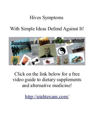 Hives Symptoms 
With Simple Ideas Defend Against It! 
Click on the link below for a free 
video guide to dietary supplements 
and alternative medicine! 
http://utahtexans.com/ 
 