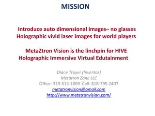 MISSION
Introduce auto dimensional images– no glasses
Holographic vivid laser images for world players
MetaZtron Vision is the linchpin for HIVE
Holographic Immersive Virtual Edutainment
Diane Troyer (Inventor)
Metatron Zone LLC
Office: 319-512-1009 Cell: 818-795-2407
metatronvision@gmail.com
http://www.metatronvision.com/
 