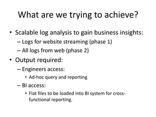 What are we trying to achieve?Scalable log analysis to gain business insights:Logs for website streaming (phase 1)All logs from web (phase 2)Output required:Engineers access:Ad-hoc query and reportingBI access:Flat files to be loaded into BI system for cross-functional reporting.