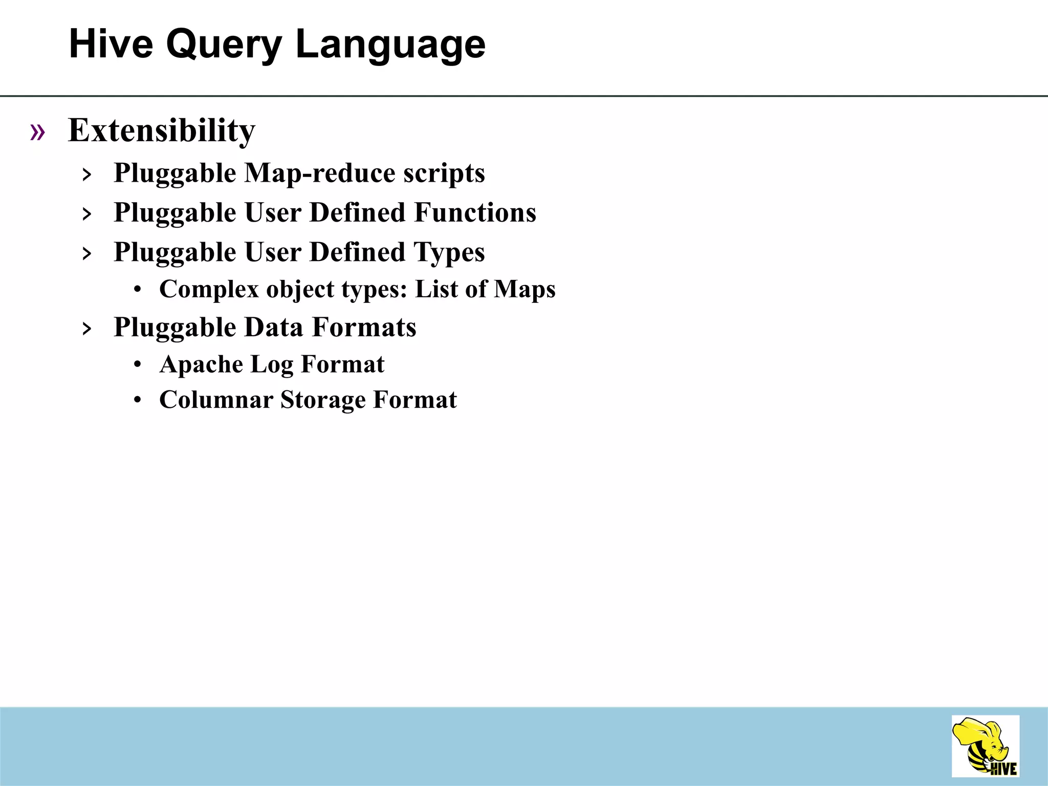 Hive Query Language Extensibility Pluggable Map-reduce scripts Pluggable User Defined Functions Pluggable User Defined Types Complex object types: List of Maps Pluggable Data Formats Apache Log Format Columnar Storage Format 