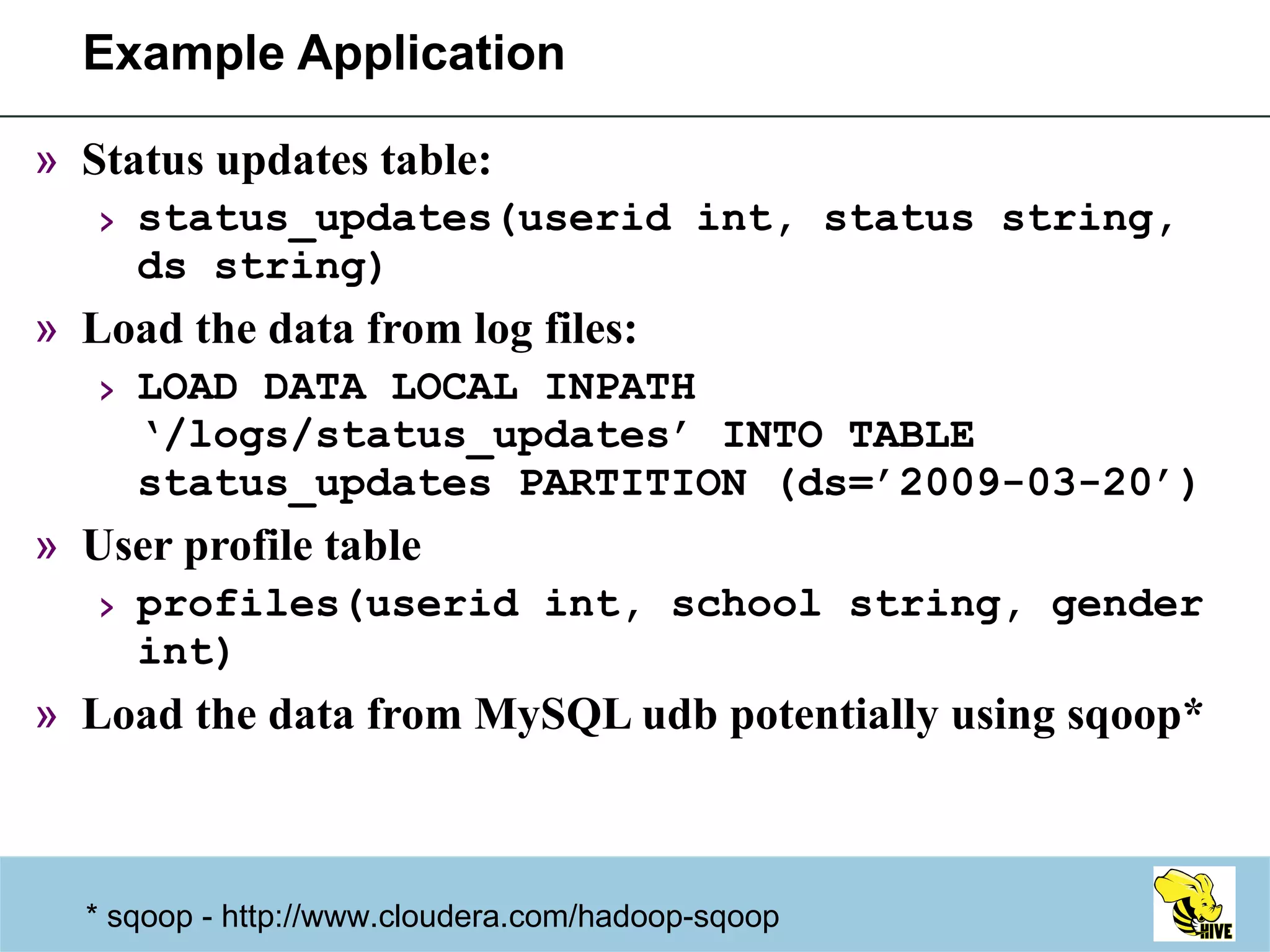 Example Application Status updates table: status_updates(userid int, status string, ds string) Load the data from log files: LOAD DATA LOCAL INPATH ‘/logs/status_updates’ INTO TABLE status_updates PARTITION (ds=’2009-03-20’) User profile table profiles(userid int, school string, gender int) Load the data from MySQL udb potentially using sqoop* * sqoop - http://www.cloudera.com/hadoop-sqoop  