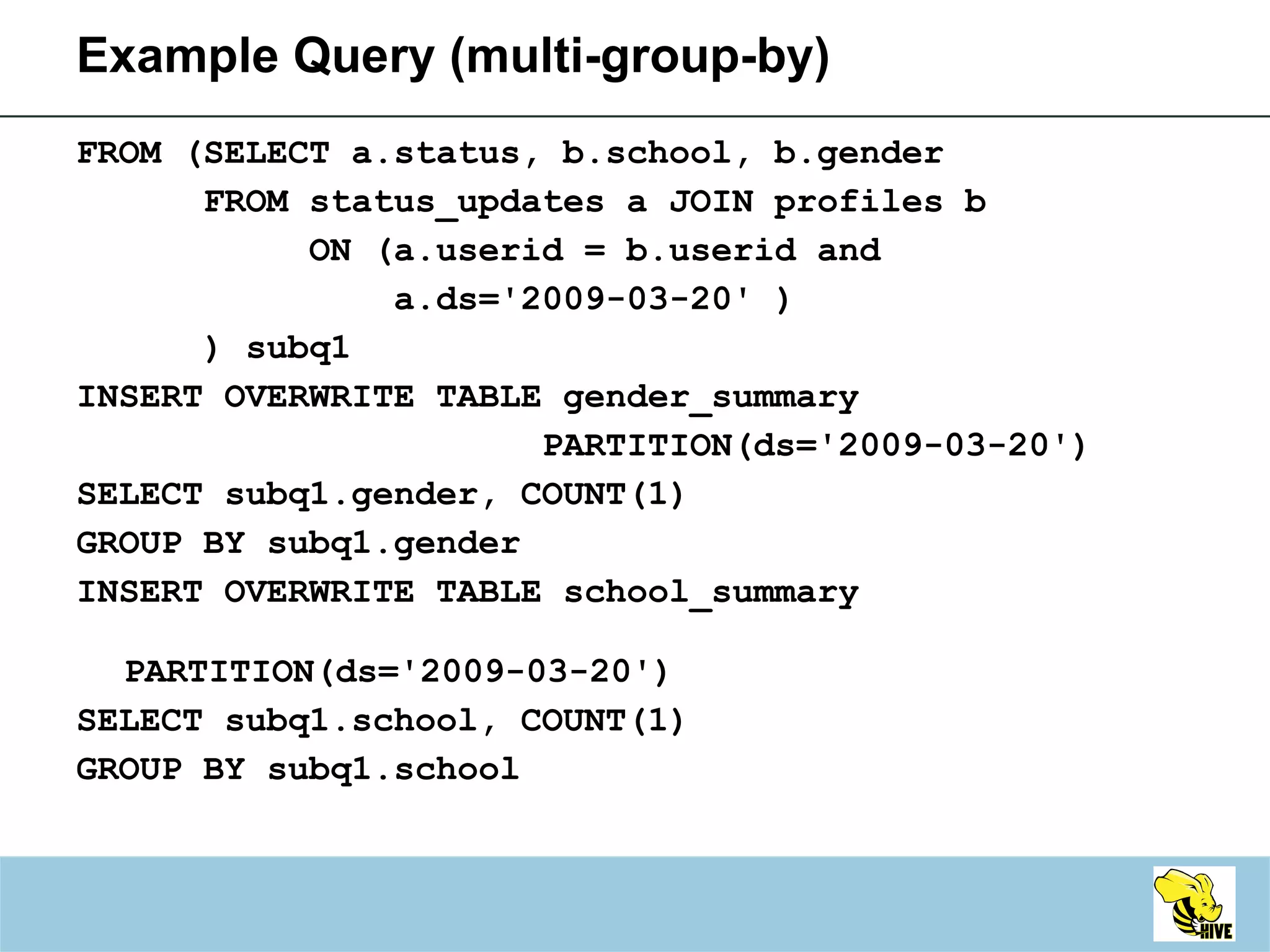 FROM (SELECT a.status, b.school, b.gender  FROM status_updates a JOIN profiles b  ON (a.userid = b.userid and  a.ds='2009-03-20' ) ) subq1 INSERT OVERWRITE TABLE gender_summary PARTITION(ds='2009-03-20') SELECT subq1.gender, COUNT(1)  GROUP BY subq1.gender INSERT OVERWRITE TABLE school_summary   PARTITION(ds='2009-03-20') SELECT subq1.school, COUNT(1) GROUP BY subq1.school Example Query (multi-group-by) 
