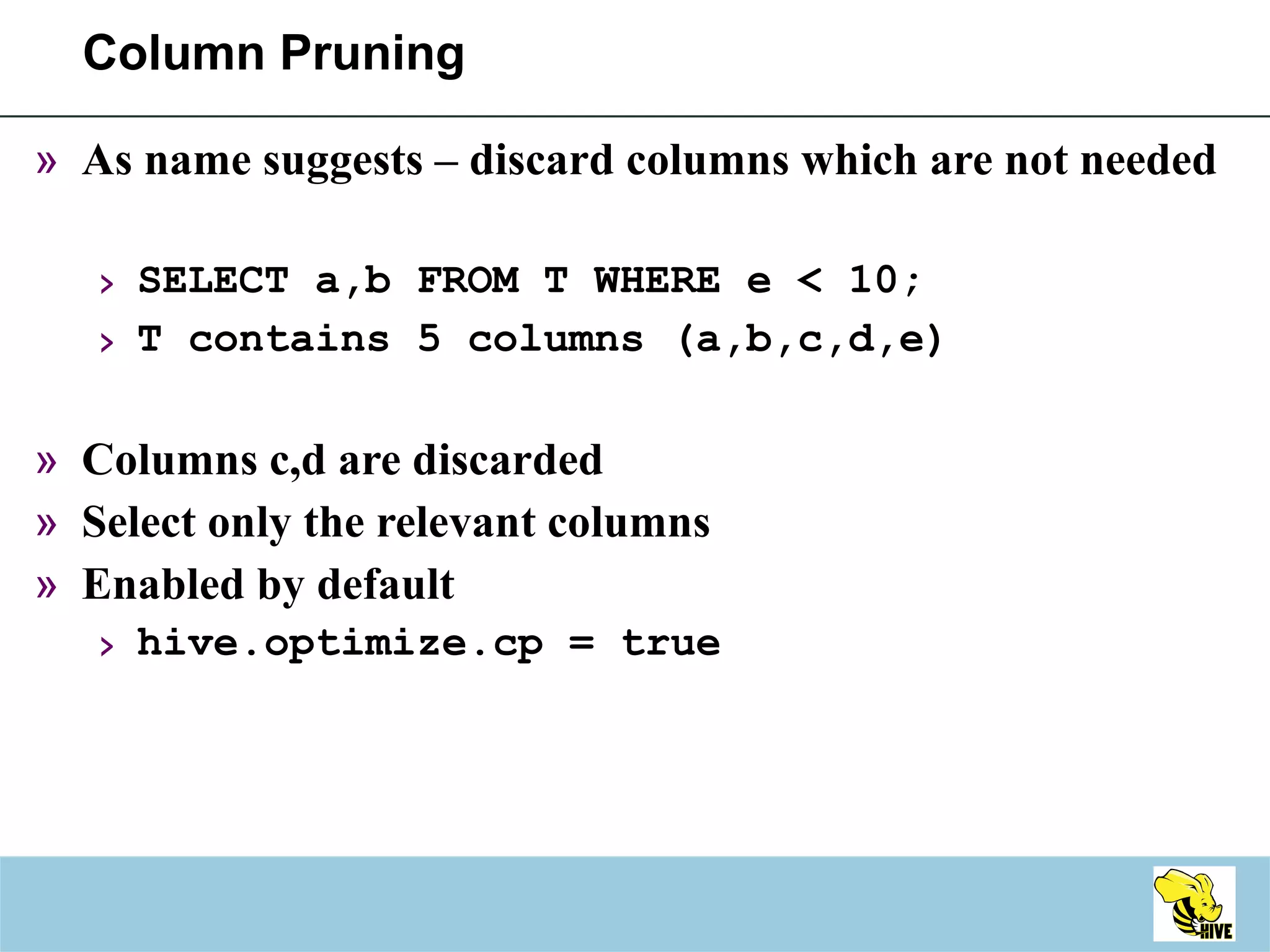 Column Pruning As name suggests – discard columns which are not needed SELECT a,b FROM T WHERE e < 10; T contains 5 columns (a,b,c,d,e) Columns c,d are discarded Select only the relevant columns Enabled by default hive.optimize.cp = true 