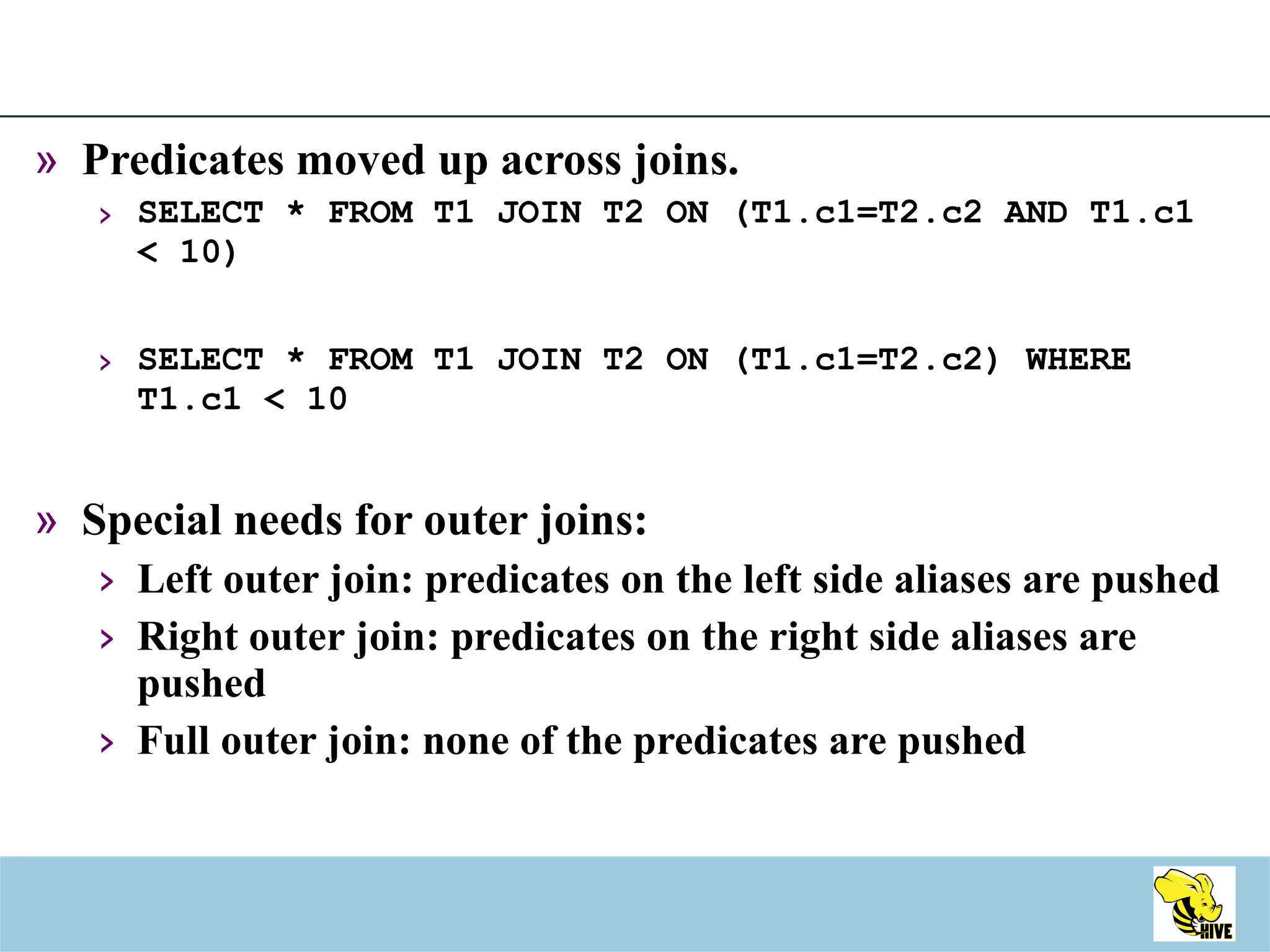 Predicates moved up across joins. SELECT * FROM T1 JOIN T2 ON (T1.c1=T2.c2 AND T1.c1 < 10) SELECT * FROM T1 JOIN T2 ON (T1.c1=T2.c2) WHERE T1.c1 < 10 Special needs for outer joins: Left outer join: predicates on the left side aliases are pushed Right outer join: predicates on the right side aliases are pushed Full outer join: none of the predicates are pushed 