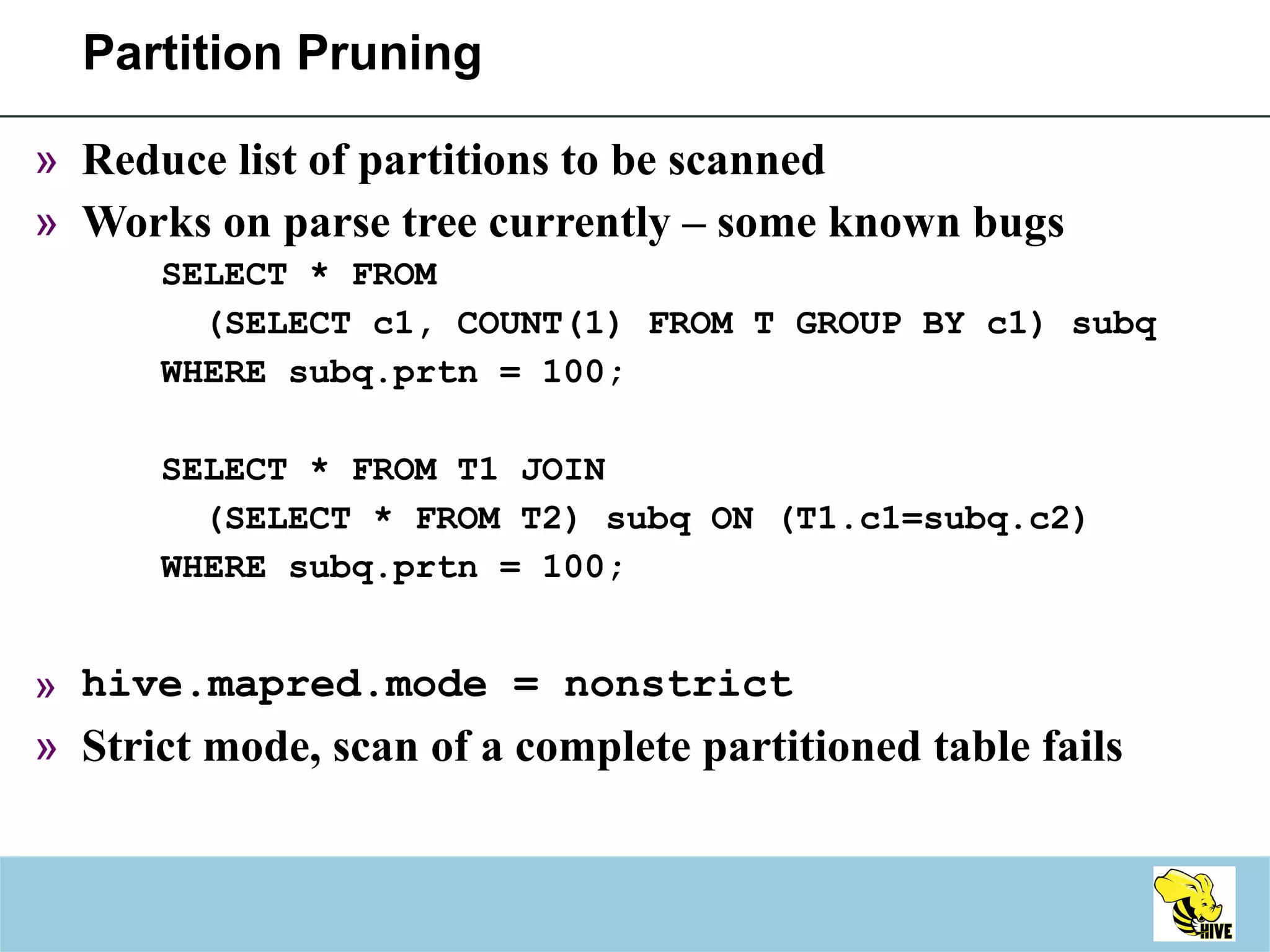 Partition Pruning Reduce list of partitions to be scanned Works on parse tree currently – some known bugs SELECT * FROM  (SELECT c1, COUNT(1) FROM T GROUP BY c1) subq  WHERE subq.prtn = 100; SELECT * FROM T1 JOIN  (SELECT * FROM T2) subq ON (T1.c1=subq.c2)  WHERE subq.prtn = 100; hive.mapred.mode = nonstrict Strict mode, scan of a complete partitioned table fails 