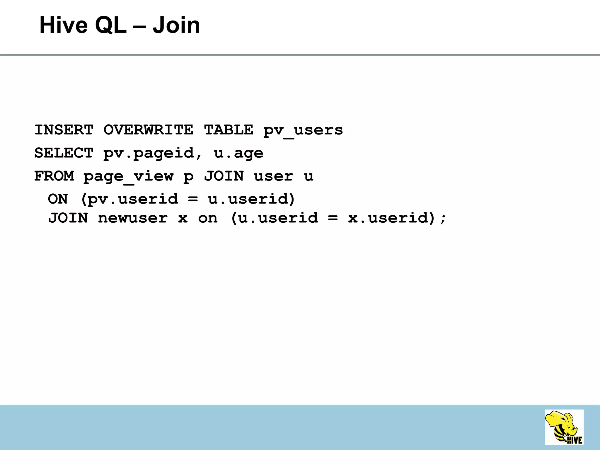 Hive QL – Join INSERT OVERWRITE TABLE pv_users SELECT pv.pageid, u.age FROM page_view p JOIN user u ON (pv.userid = u.userid) JOIN newuser x on (u.userid = x.userid); 