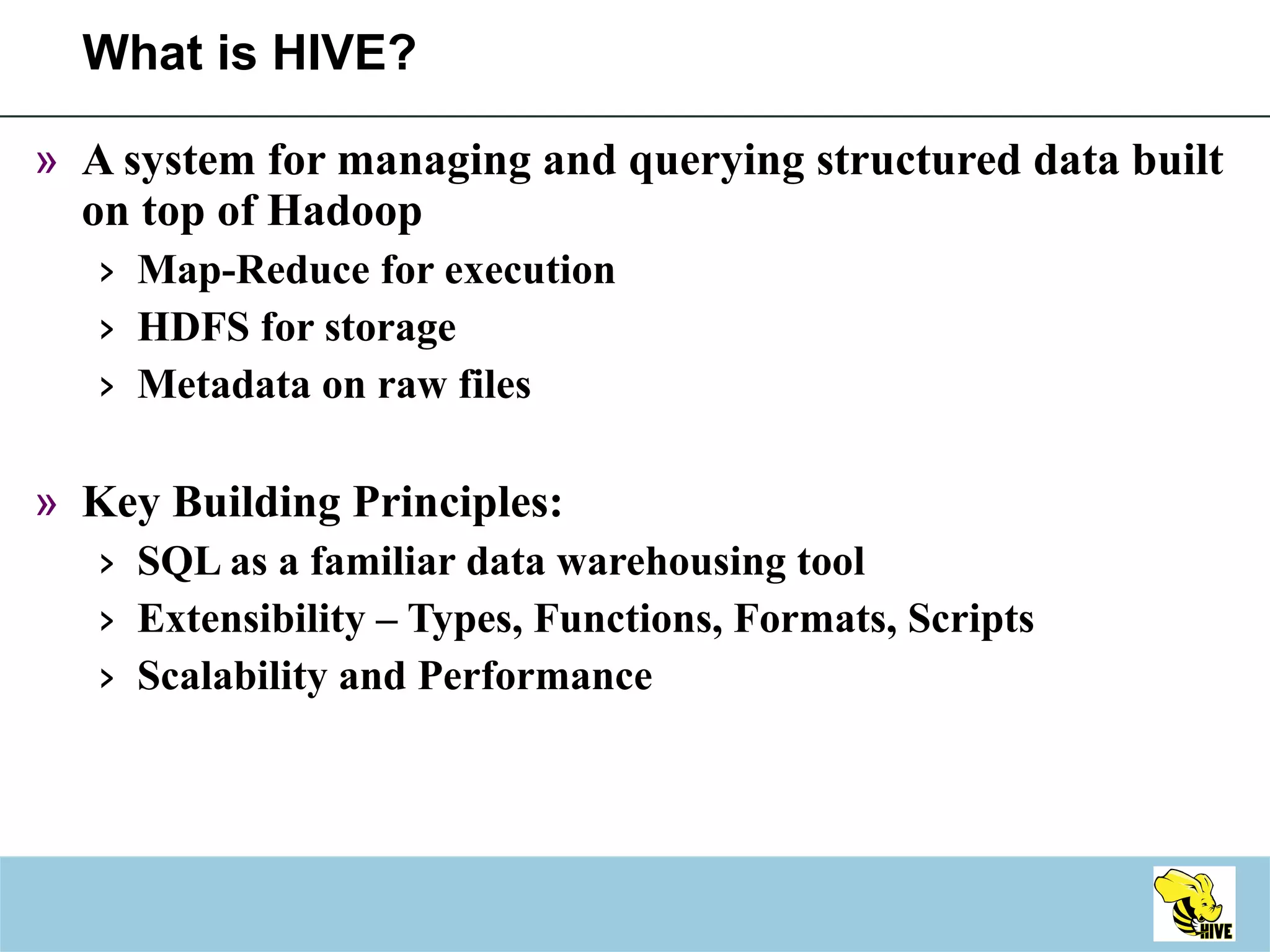What is HIVE? A system for managing and querying structured data built on top of Hadoop Map-Reduce for execution HDFS for storage Metadata on raw files Key Building Principles: SQL as a familiar data warehousing tool Extensibility – Types, Functions, Formats, Scripts Scalability and Performance 