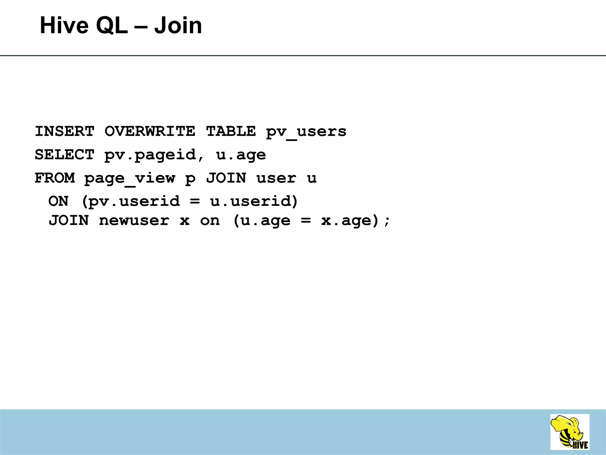 Hive QL – Join INSERT OVERWRITE TABLE pv_users SELECT pv.pageid, u.age FROM page_view p JOIN user u ON (pv.userid = u.userid) JOIN newuser x on (u.age = x.age); 