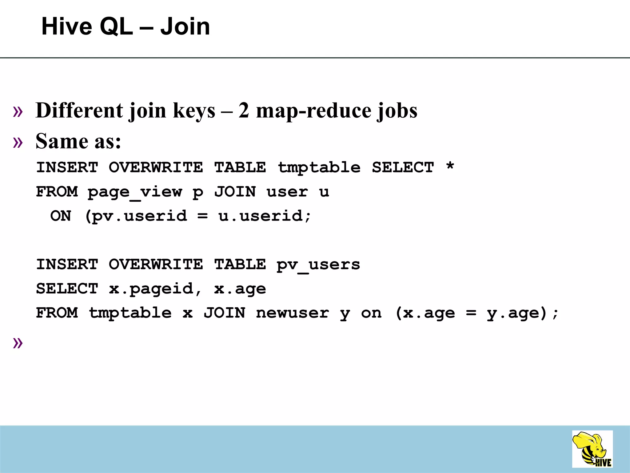 Hive QL – Join Different join keys – 2 map-reduce jobs Same as: INSERT OVERWRITE TABLE tmptable SELECT * FROM page_view p JOIN user u ON (pv.userid = u.userid; INSERT OVERWRITE TABLE pv_users SELECT x.pageid, x.age FROM tmptable x JOIN newuser y on (x.age = y.age); 