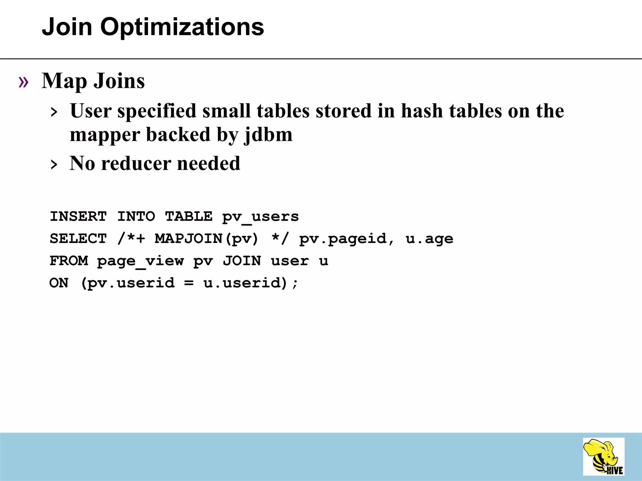 Join Optimizations Map Joins User specified small tables stored in hash tables on the mapper backed by jdbm No reducer needed INSERT INTO TABLE pv_users SELECT /*+ MAPJOIN(pv) */ pv.pageid, u.age FROM page_view pv JOIN user u ON (pv.userid = u.userid); 