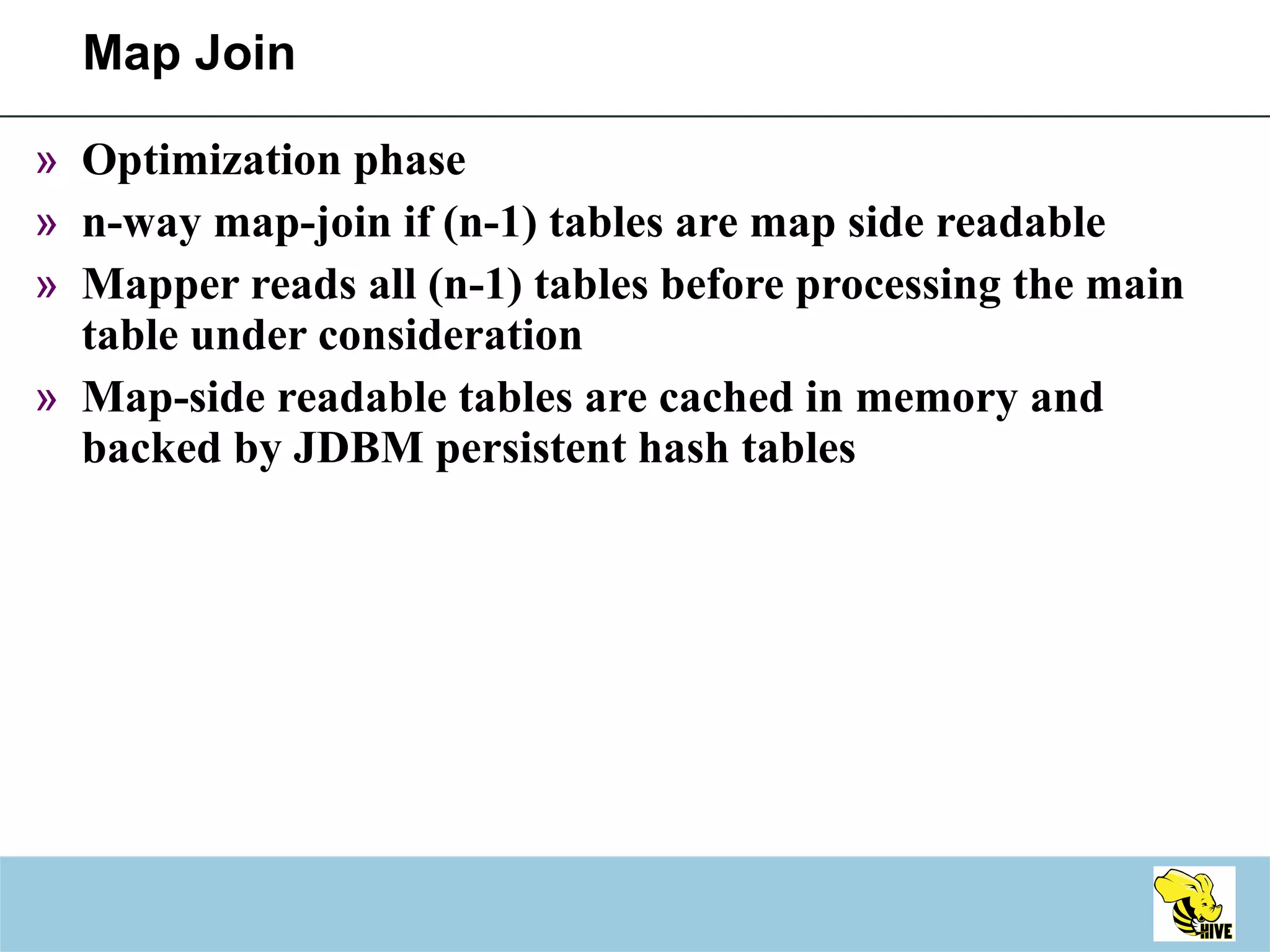 Map Join Optimization phase n-way map-join if (n-1) tables are map side readable Mapper reads all (n-1) tables before processing the main table under consideration Map-side readable tables are cached in memory and backed by JDBM persistent hash tables 