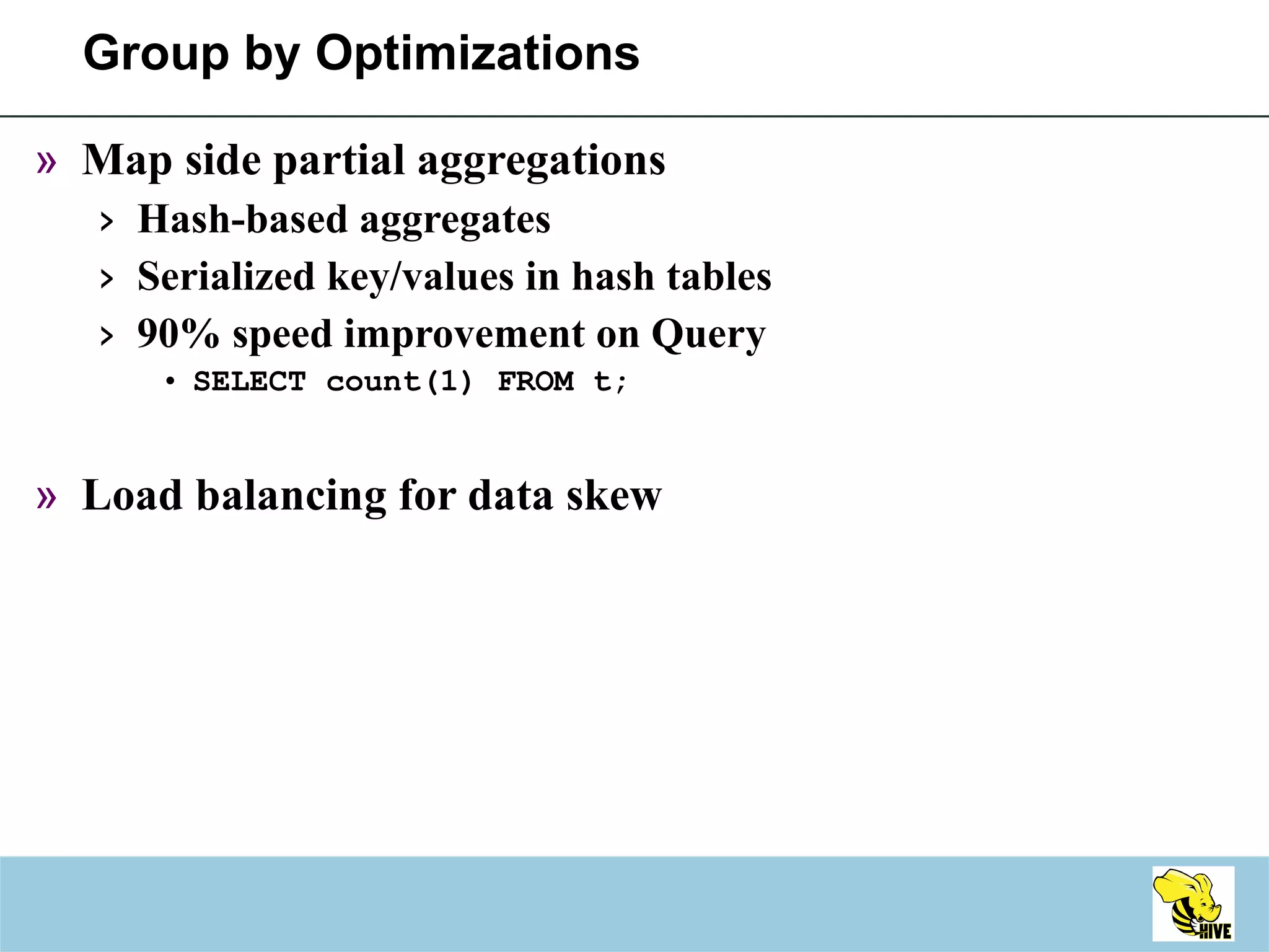 Group by Optimizations Map side partial aggregations Hash-based aggregates Serialized key/values in hash tables 90% speed improvement on Query SELECT count(1) FROM t; Load balancing for data skew 