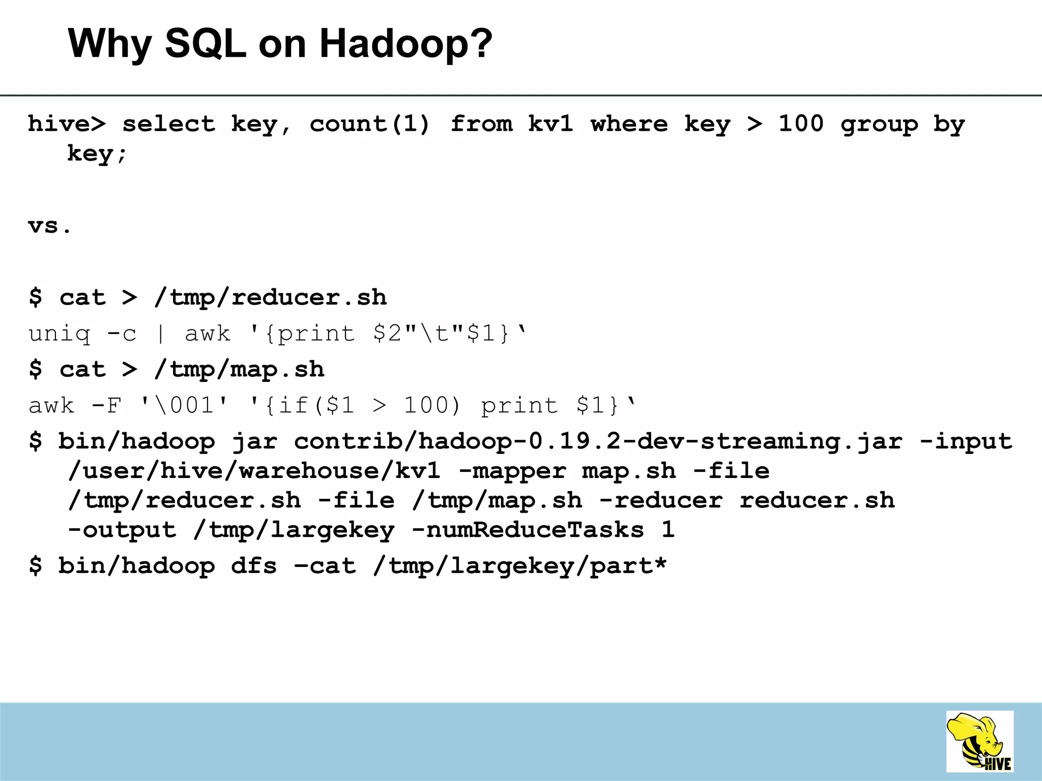 Why SQL on Hadoop? hive> select key, count(1) from kv1 where key > 100 group by key; vs. $ cat > /tmp/reducer.sh uniq -c | awk '{print $2"\t"$1}‘ $ cat > /tmp/map.sh awk -F '\001' '{if($1 > 100) print $1}‘ $ bin/hadoop jar contrib/hadoop-0.19.2-dev-streaming.jar -input /user/hive/warehouse/kv1 -mapper map.sh -file /tmp/reducer.sh -file /tmp/map.sh -reducer reducer.sh -output /tmp/largekey -numReduceTasks 1  $ bin/hadoop dfs –cat /tmp/largekey/part* 