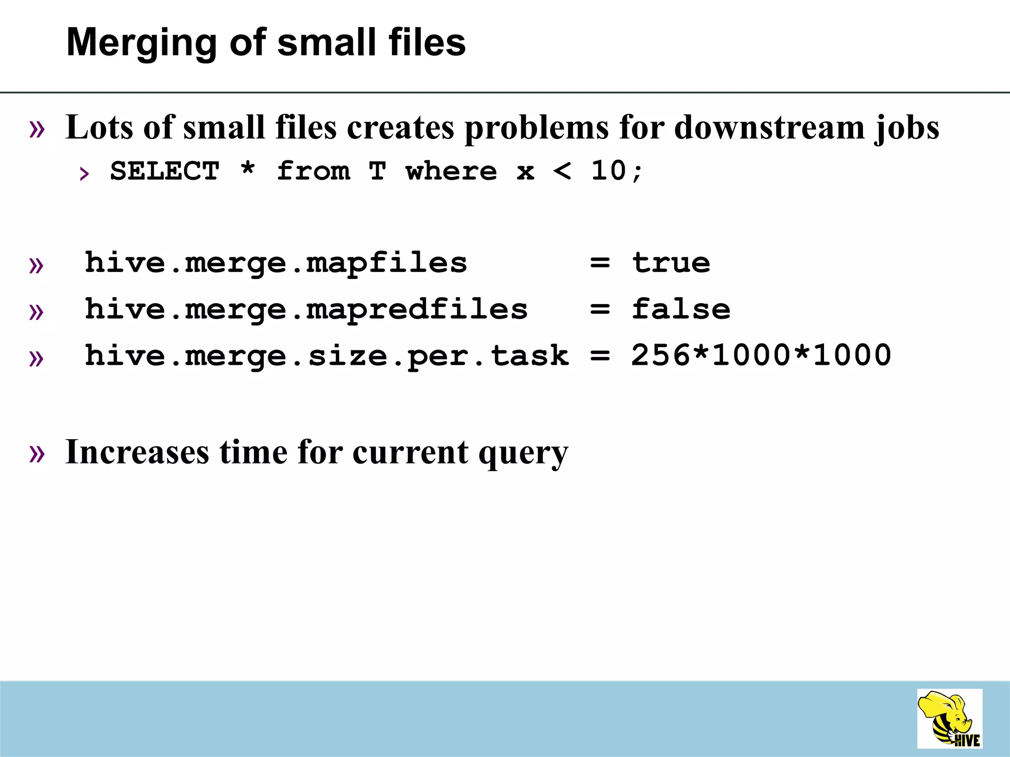 Merging of small files Lots of small files creates problems for downstream jobs SELECT * from T where x < 10; hive.merge.mapfiles  = true hive.merge.mapredfiles  = false hive.merge.size.per.task = 256*1000*1000 Increases time for current query 