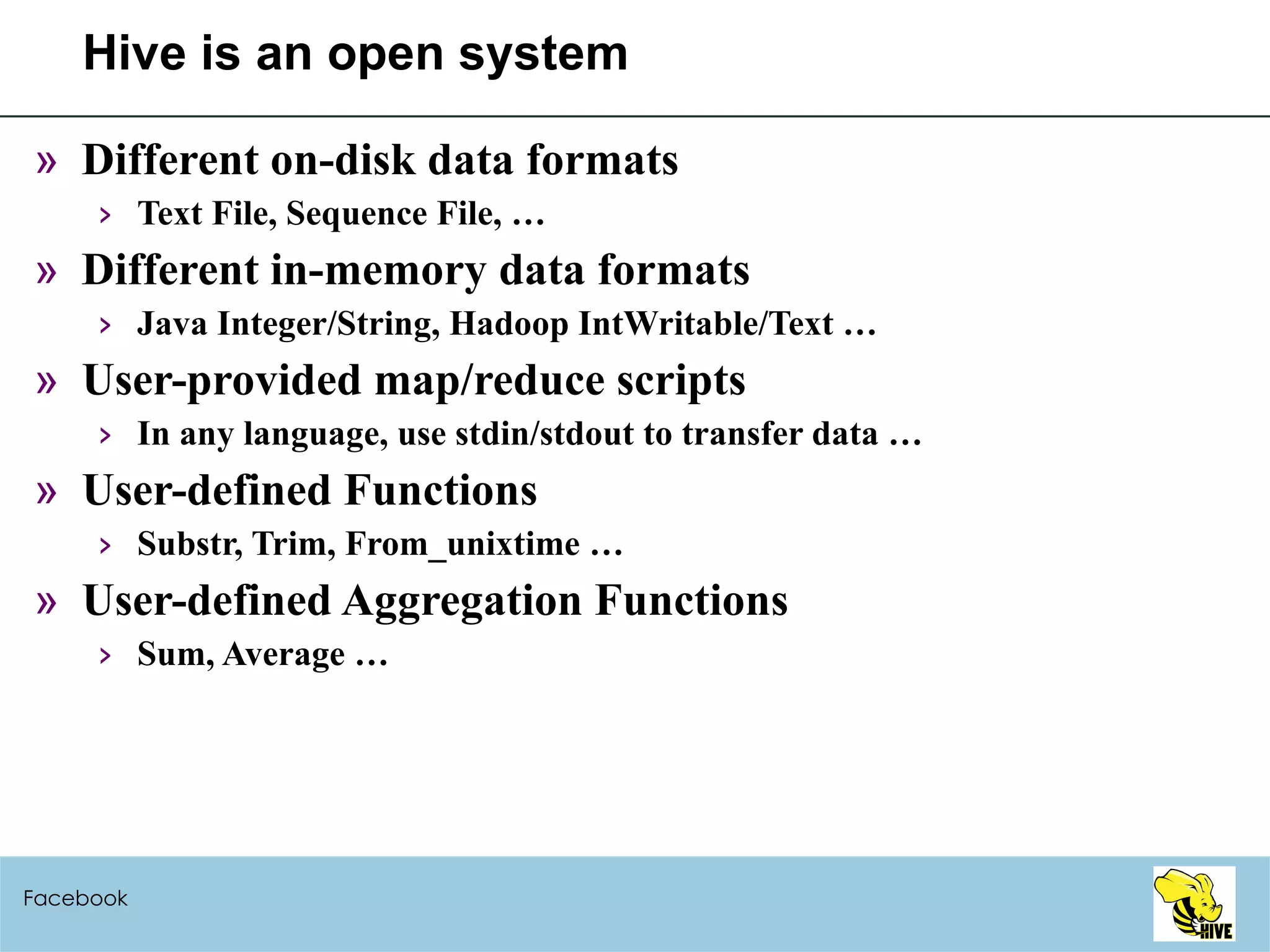 Hive is an open system Different on-disk data formats Text File, Sequence File, … Different in-memory data formats Java Integer/String, Hadoop IntWritable/Text … User-provided map/reduce scripts In any language, use stdin/stdout to transfer data … User-defined Functions Substr, Trim, From_unixtime … User-defined Aggregation Functions Sum, Average … Facebook 