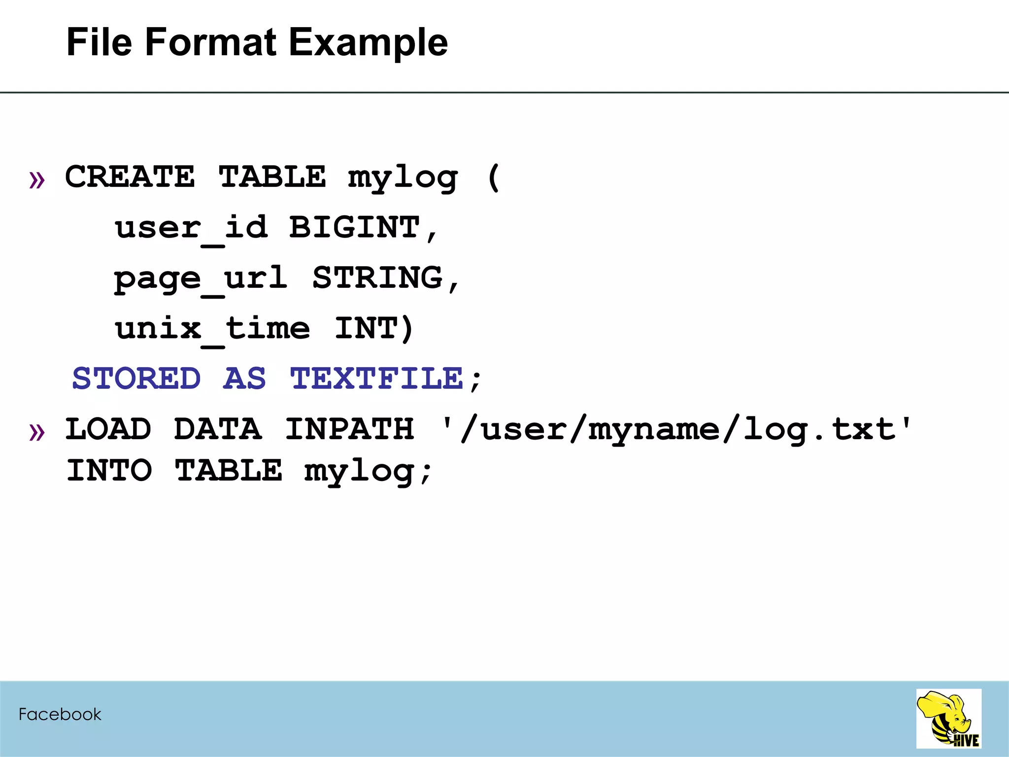 File Format Example CREATE TABLE mylog ( user_id BIGINT, page_url STRING, unix_time INT) STORED AS TEXTFILE ; LOAD DATA INPATH '/user/myname/log.txt' INTO TABLE mylog; Facebook 