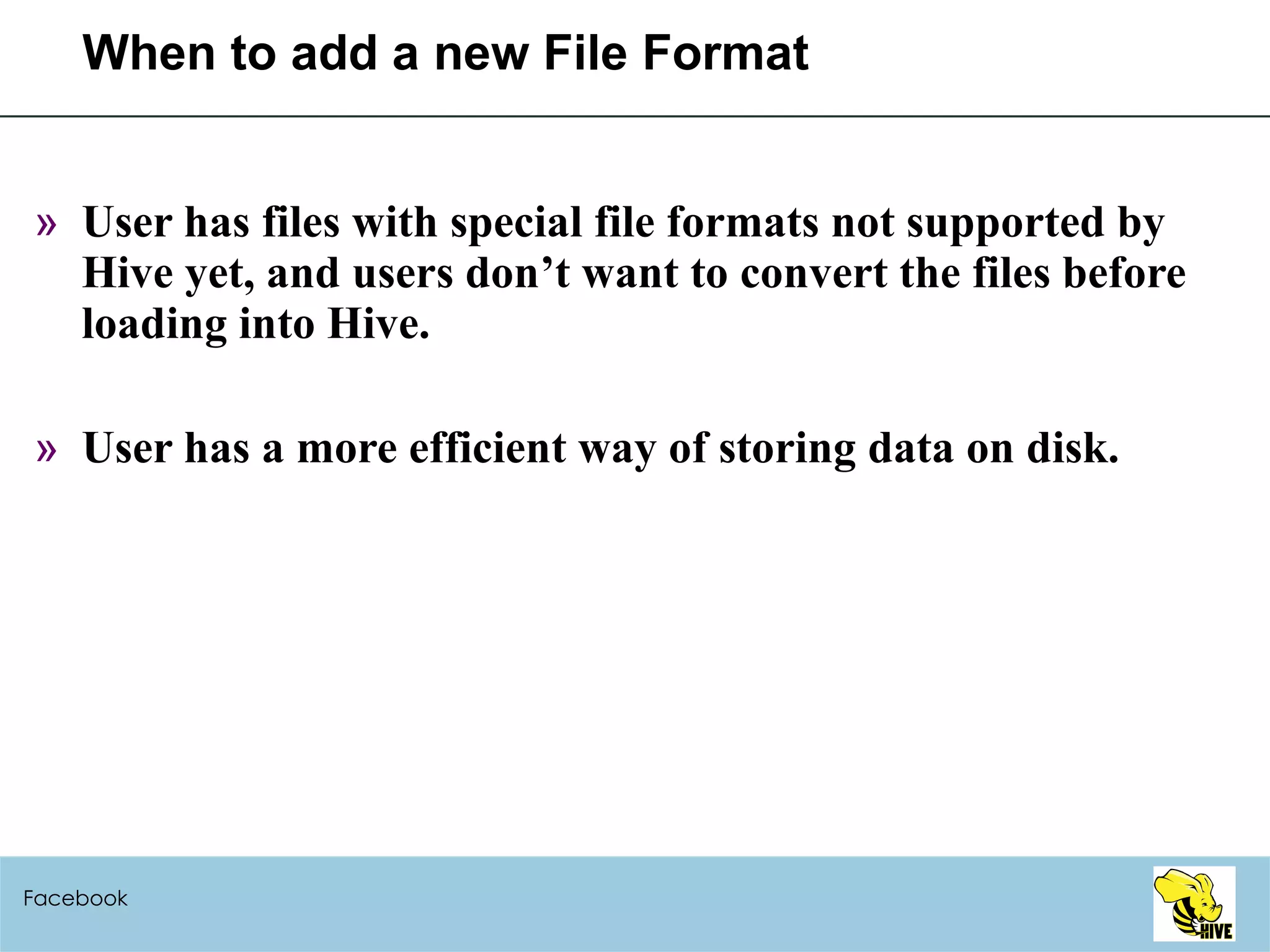 When to add a new File Format User has files with special file formats not supported by Hive yet, and users don’t want to convert the files before loading into Hive. User has a more efficient way of storing data on disk. Facebook 