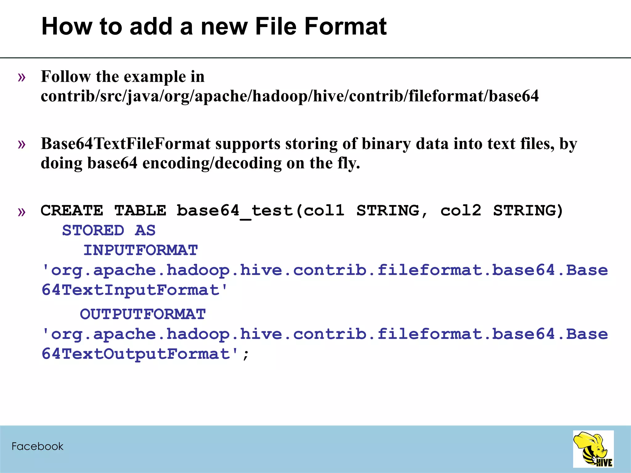 How to add a new File Format Follow the example in contrib/src/java/org/apache/hadoop/hive/contrib/fileformat/base64 Base64TextFileFormat supports storing of binary data into text files, by doing base64 encoding/decoding on the fly. CREATE TABLE base64_test(col1 STRING, col2 STRING)   STORED AS    INPUTFORMAT 'org.apache.hadoop.hive.contrib.fileformat.base64.Base64TextInputFormat' OUTPUTFORMAT 'org.apache.hadoop.hive.contrib.fileformat.base64.Base64TextOutputFormat' ; Facebook 