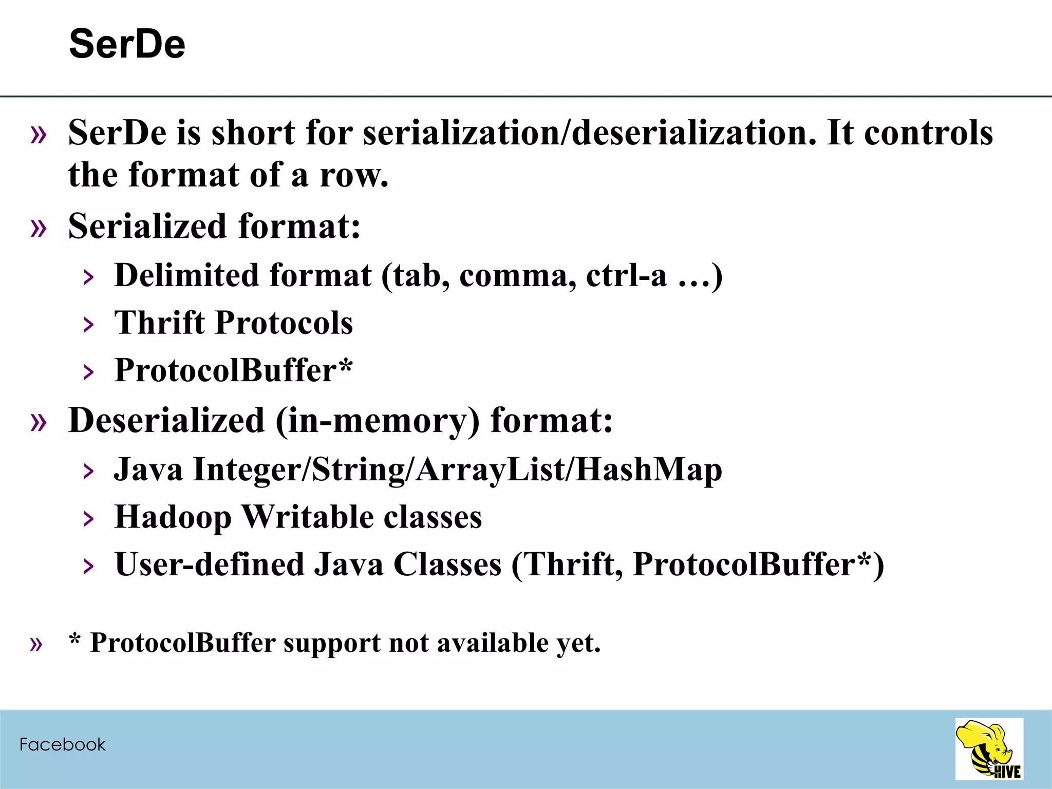 SerDe SerDe is short for serialization/deserialization. It controls the format of a row. Serialized format: Delimited format (tab, comma, ctrl-a …) Thrift Protocols ProtocolBuffer* Deserialized (in-memory) format: Java Integer/String/ArrayList/HashMap Hadoop Writable classes User-defined Java Classes (Thrift, ProtocolBuffer*) * ProtocolBuffer support not available yet. Facebook 