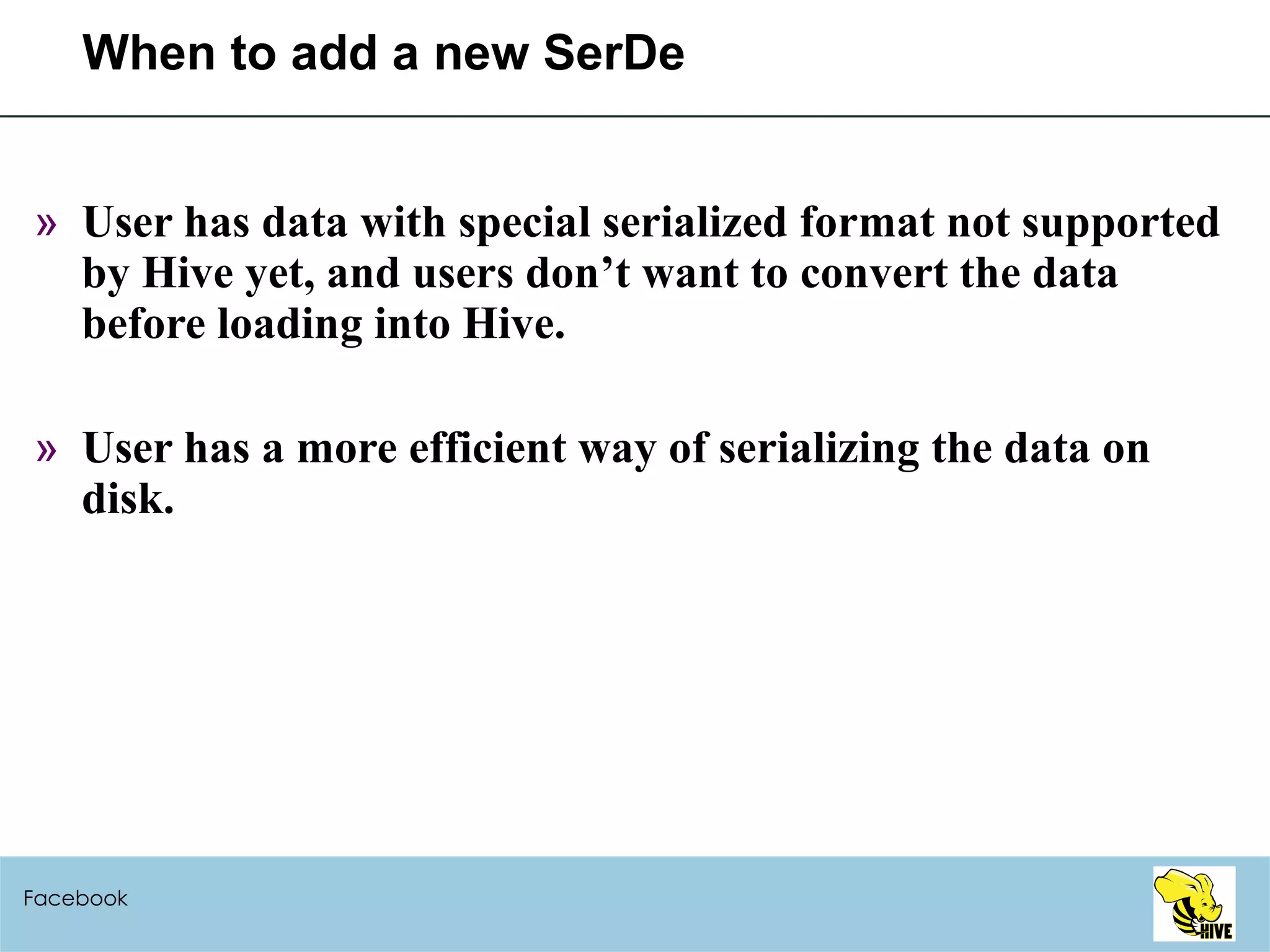 When to add a new SerDe User has data with special serialized format not supported by Hive yet, and users don’t want to convert the data before loading into Hive. User has a more efficient way of serializing the data on disk. Facebook 
