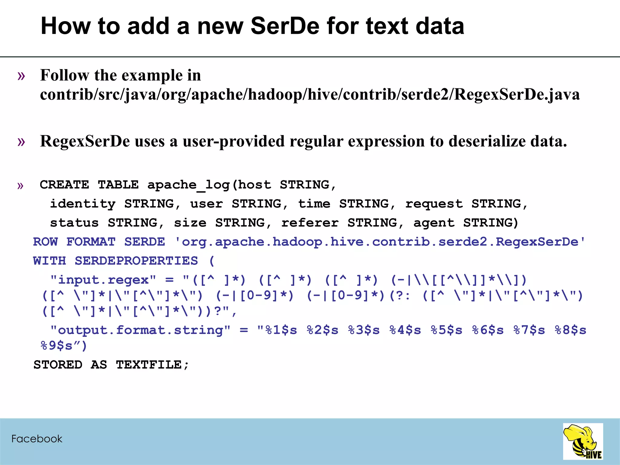 How to add a new SerDe for text data Follow the example in contrib/src/java/org/apache/hadoop/hive/contrib/serde2/RegexSerDe.java RegexSerDe uses a user-provided regular expression to deserialize data. CREATE TABLE apache_log(host STRING,  identity STRING, user STRING, time STRING, request STRING,  status STRING, size STRING, referer STRING, agent STRING) ROW FORMAT SERDE 'org.apache.hadoop.hive.contrib.serde2.RegexSerDe' WITH SERDEPROPERTIES ( "input.regex" = "([^ ]*) ([^ ]*) ([^ ]*) (-|\\[[^\\]]*\\]) ([^ \"]*|\"[^\"]*\") (-|[0-9]*) (-|[0-9]*)(?: ([^ \"]*|\"[^\"]*\") ([^ \"]*|\"[^\"]*\"))?", "output.format.string" = "%1$s %2$s %3$s %4$s %5$s %6$s %7$s %8$s %9$s”) STORED AS TEXTFILE; Facebook 
