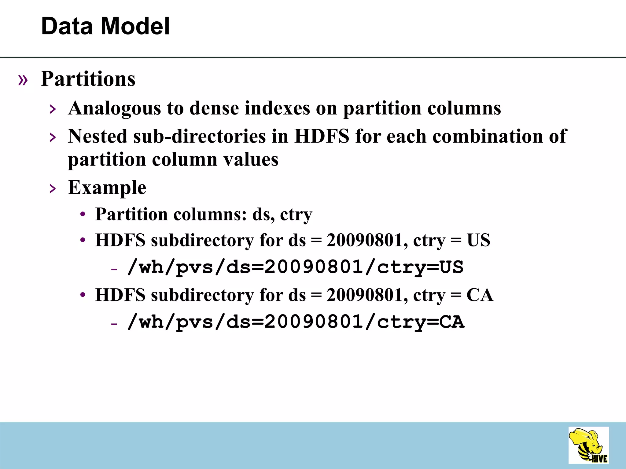Data Model Partitions  Analogous to dense indexes on partition columns Nested sub-directories in HDFS for each combination of partition column values Example Partition columns: ds, ctry HDFS subdirectory for ds = 20090801, ctry = US /wh/pvs/ds=20090801/ctry=US HDFS subdirectory for ds = 20090801, ctry = CA /wh/pvs/ds=20090801/ctry=CA 