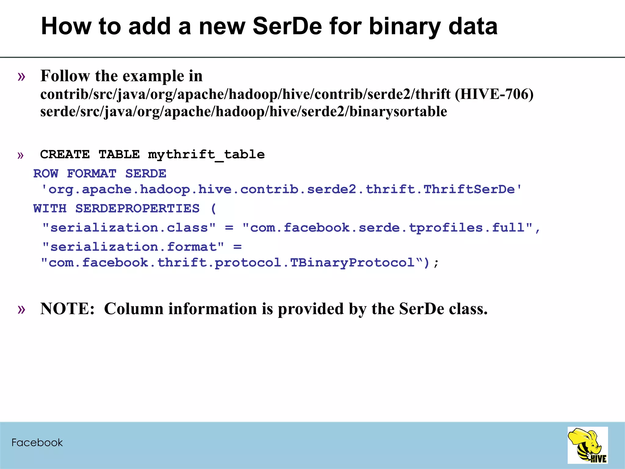 How to add a new SerDe for binary data Follow the example in contrib/src/java/org/apache/hadoop/hive/contrib/serde2/thrift (HIVE-706) serde/src/java/org/apache/hadoop/hive/serde2/binarysortable CREATE TABLE mythrift_table ROW FORMAT SERDE 'org.apache.hadoop.hive.contrib.serde2.thrift.ThriftSerDe' WITH SERDEPROPERTIES ( "serialization.class" = "com.facebook.serde.tprofiles.full", "serialization.format" = "com.facebook.thrift.protocol.TBinaryProtocol“) ; NOTE:  Column information is provided by the SerDe class. Facebook 