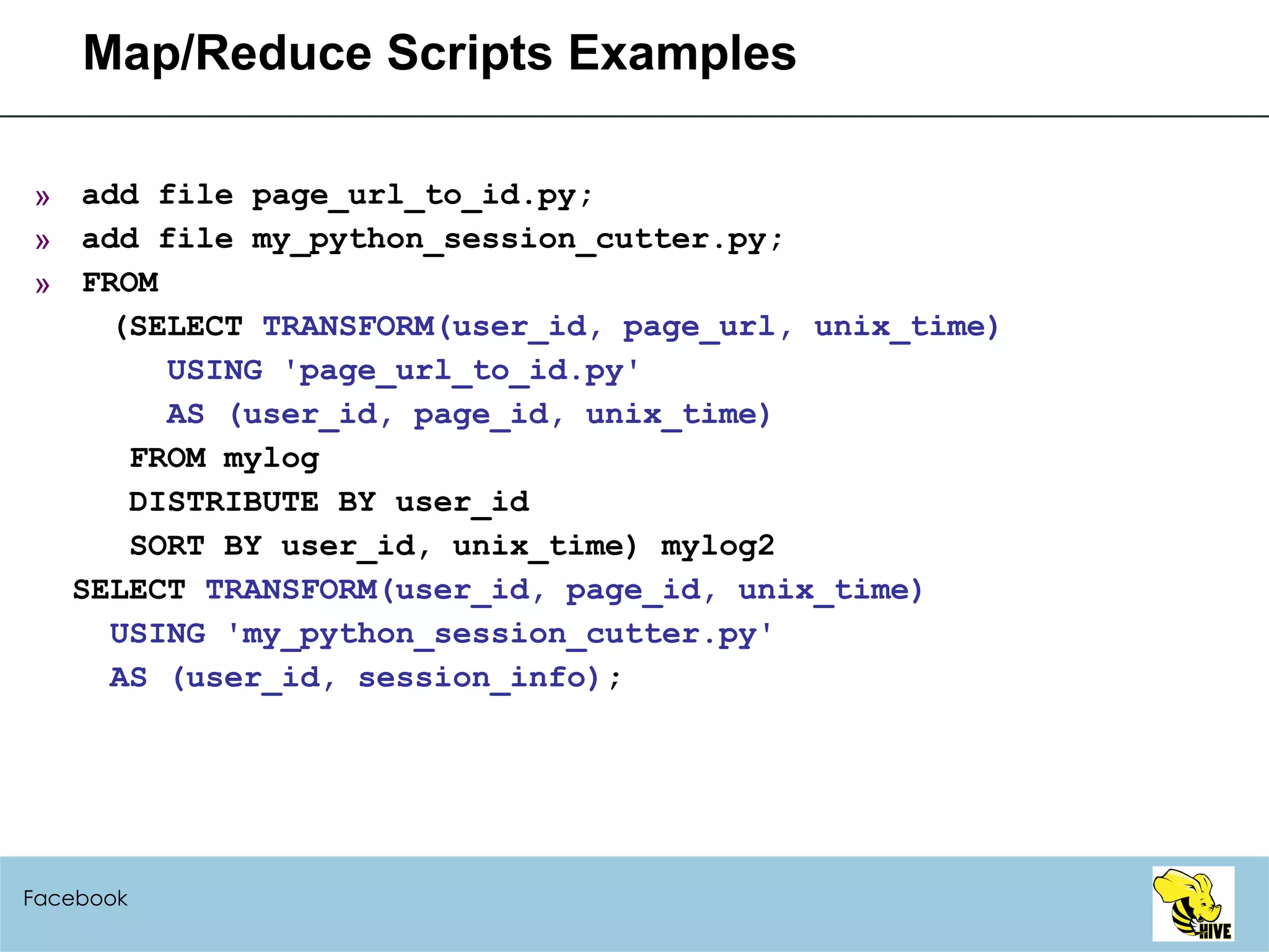 Map/Reduce Scripts Examples add file page_url_to_id.py; add file my_python_session_cutter.py; FROM (SELECT  TRANSFORM(user_id, page_url, unix_time) USING 'page_url_to_id.py' AS (user_id, page_id, unix_time) FROM mylog DISTRIBUTE BY user_id SORT BY user_id, unix_time) mylog2 SELECT  TRANSFORM(user_id, page_id, unix_time) USING 'my_python_session_cutter.py' AS (user_id, session_info) ; Facebook 