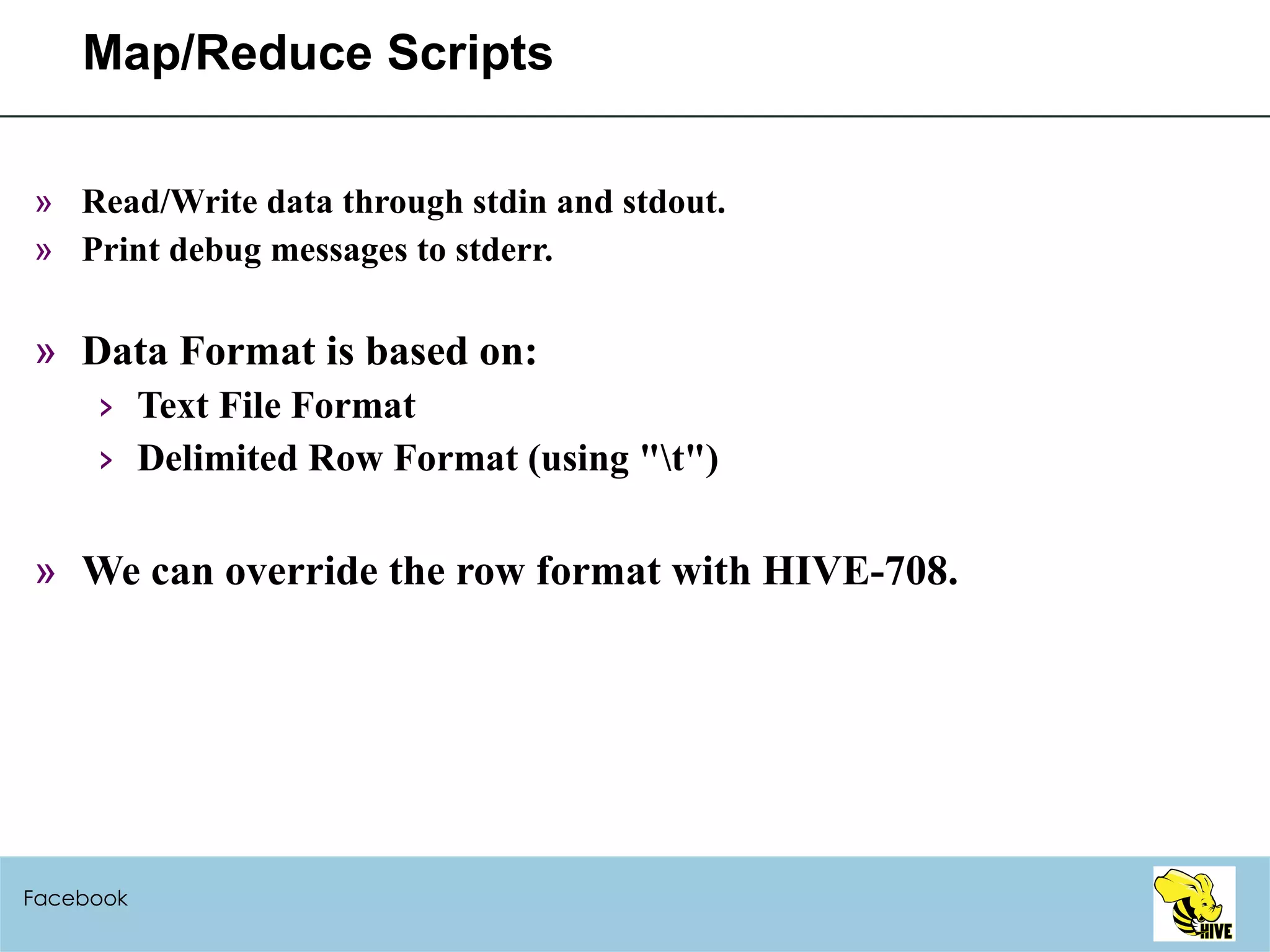 Map/Reduce Scripts Read/Write data through stdin and stdout. Print debug messages to stderr. Data Format is based on: Text File Format Delimited Row Format (using "\t") We can override the row format with HIVE-708. Facebook 