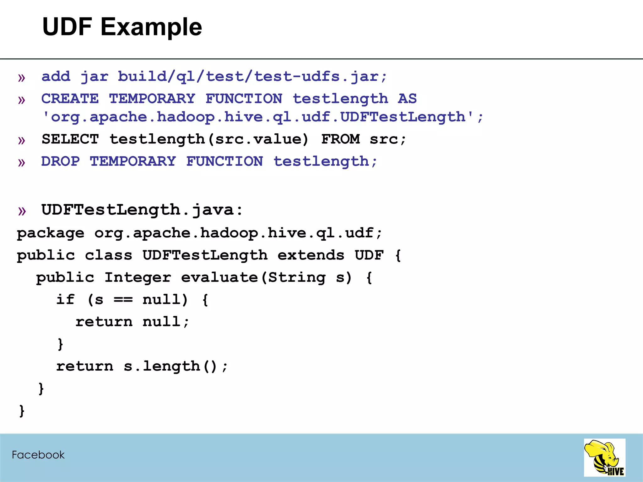 UDF Example add jar build/ql/test/test-udfs.jar; CREATE TEMPORARY FUNCTION testlength AS 'org.apache.hadoop.hive.ql.udf.UDFTestLength'; SELECT testlength(src.value) FROM src; DROP TEMPORARY FUNCTION testlength; UDFTestLength.java: package org.apache.hadoop.hive.ql.udf;  public class UDFTestLength extends UDF { public Integer evaluate(String s) { if (s == null) { return null; } return s.length(); } } Facebook 