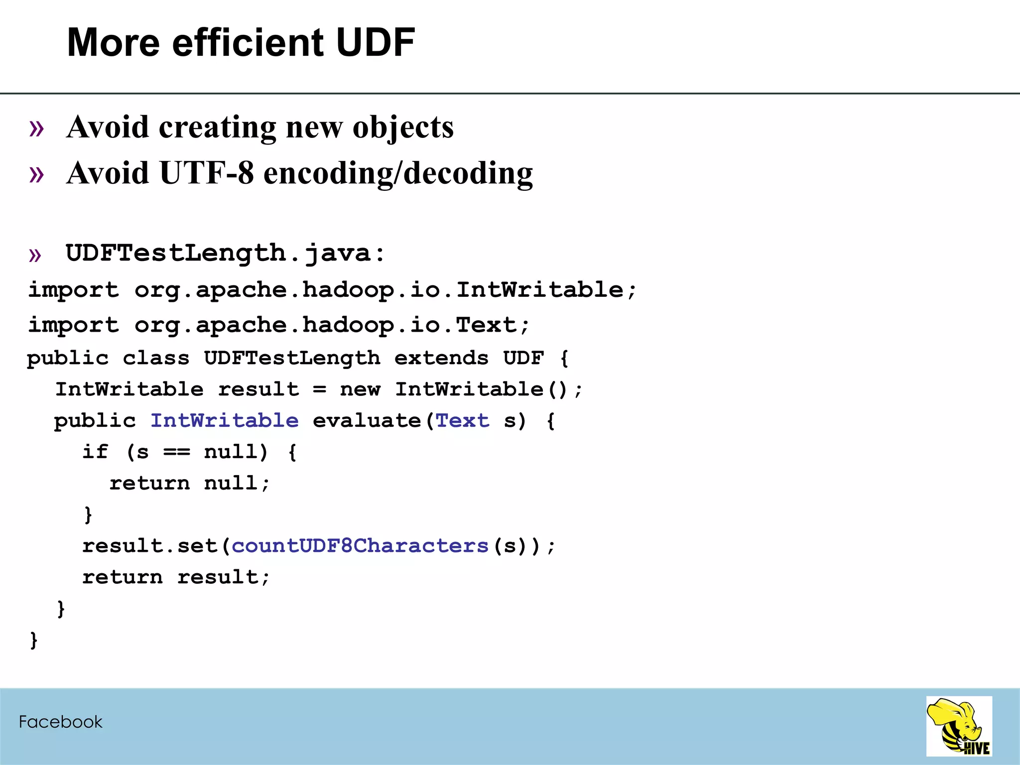 More efficient UDF Avoid creating new objects Avoid UTF-8 encoding/decoding UDFTestLength.java: import org.apache.hadoop.io.IntWritable; import org.apache.hadoop.io.Text; public class UDFTestLength extends UDF { IntWritable result = new IntWritable(); public  IntWritable  evaluate( Text  s) { if (s == null) { return null; } result.set( countUDF8Characters (s)); return result; } } Facebook 